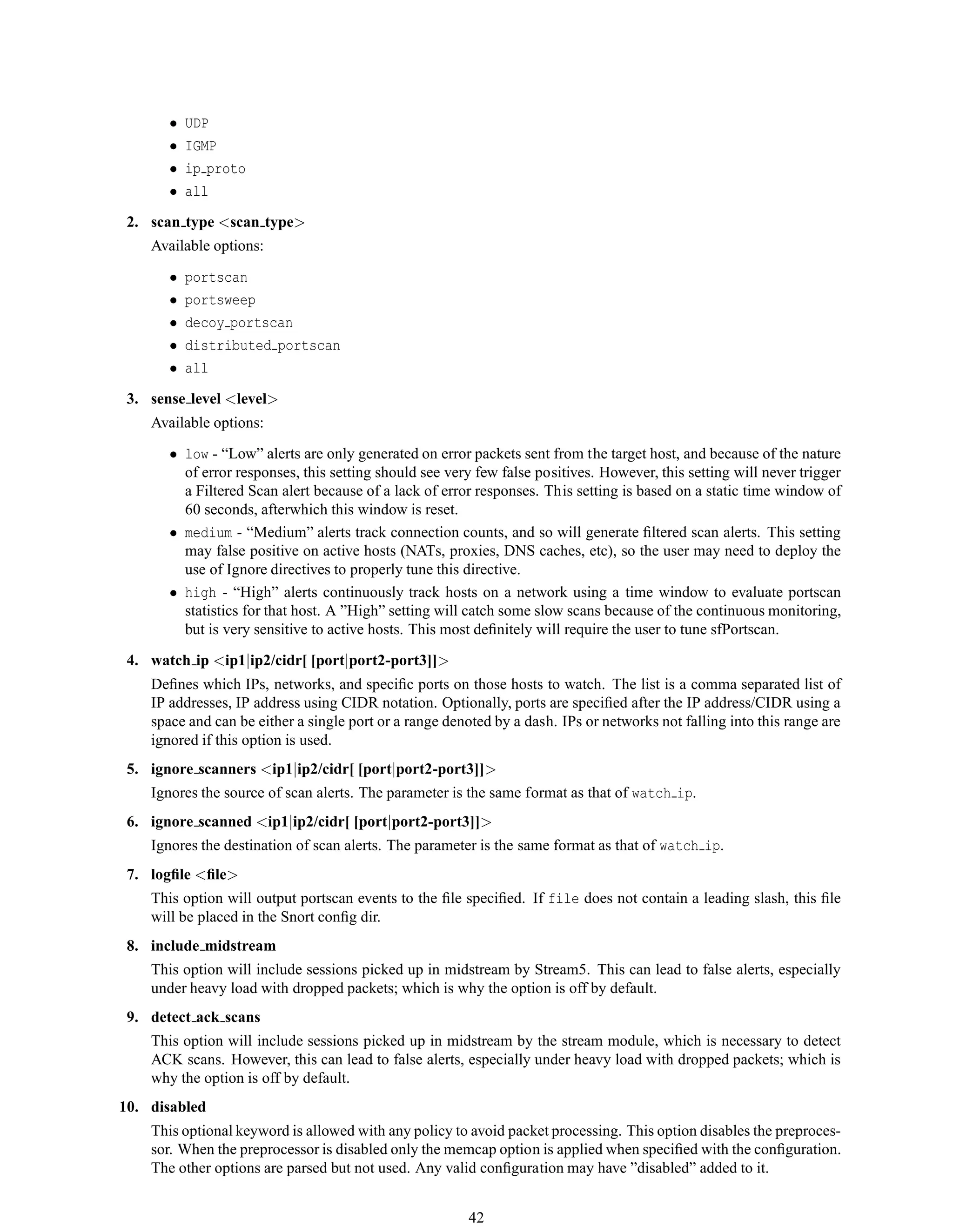 • UDP
• IGMP
• ip proto
• all
2. scan type <scan type>
Available options:
• portscan
• portsweep
• decoy portscan
• distributed portscan
• all
3. sense level <level>
Available options:
• low - “Low” alerts are only generated on error packets sent from the target host, and because of the nature
of error responses, this setting should see very few false positives. However, this setting will never trigger
a Filtered Scan alert because of a lack of error responses. This setting is based on a static time window of
60 seconds, afterwhich this window is reset.
• medium - “Medium” alerts track connection counts, and so will generate ﬁltered scan alerts. This setting
may false positive on active hosts (NATs, proxies, DNS caches, etc), so the user may need to deploy the
use of Ignore directives to properly tune this directive.
• high - “High” alerts continuously track hosts on a network using a time window to evaluate portscan
statistics for that host. A ”High” setting will catch some slow scans because of the continuous monitoring,
but is very sensitive to active hosts. This most deﬁnitely will require the user to tune sfPortscan.
4. watch ip <ip1|ip2/cidr[ [port|port2-port3]]>
Deﬁnes which IPs, networks, and speciﬁc ports on those hosts to watch. The list is a comma separated list of
IP addresses, IP address using CIDR notation. Optionally, ports are speciﬁed after the IP address/CIDR using a
space and can be either a single port or a range denoted by a dash. IPs or networks not falling into this range are
ignored if this option is used.
5. ignore scanners <ip1|ip2/cidr[ [port|port2-port3]]>
Ignores the source of scan alerts. The parameter is the same format as that of watch ip.
6. ignore scanned <ip1|ip2/cidr[ [port|port2-port3]]>
Ignores the destination of scan alerts. The parameter is the same format as that of watch ip.
7. logﬁle <ﬁle>
This option will output portscan events to the ﬁle speciﬁed. If file does not contain a leading slash, this ﬁle
will be placed in the Snort conﬁg dir.
8. include midstream
This option will include sessions picked up in midstream by Stream5. This can lead to false alerts, especially
under heavy load with dropped packets; which is why the option is off by default.
9. detect ack scans
This option will include sessions picked up in midstream by the stream module, which is necessary to detect
ACK scans. However, this can lead to false alerts, especially under heavy load with dropped packets; which is
why the option is off by default.
10. disabled
This optional keyword is allowed with any policy to avoid packet processing. This option disables the preproces-
sor. When the preprocessor is disabled only the memcap option is applied when speciﬁed with the conﬁguration.
The other options are parsed but not used. Any valid conﬁguration may have ”disabled” added to it.
42
 