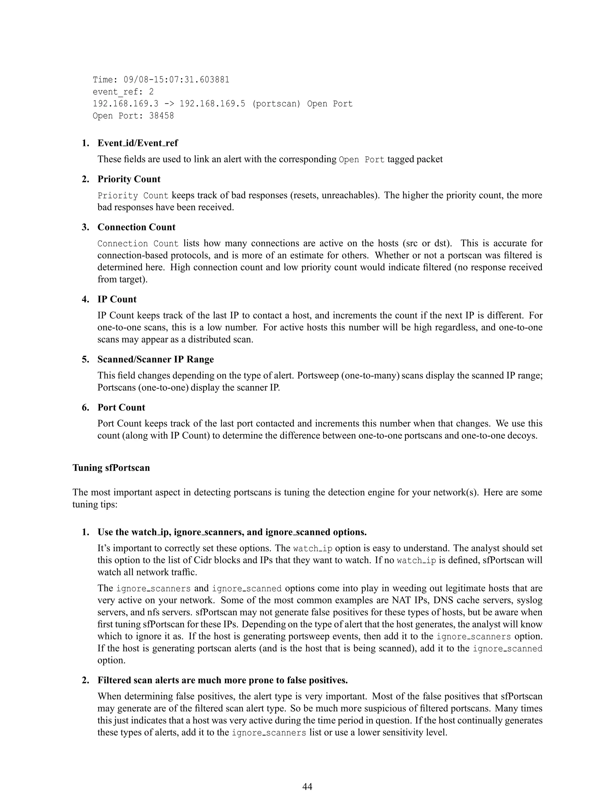 Time: 09/08-15:07:31.603881
event_ref: 2
192.168.169.3 -> 192.168.169.5 (portscan) Open Port
Open Port: 38458
1. Event id/Event ref
These ﬁelds are used to link an alert with the corresponding Open Port tagged packet
2. Priority Count
Priority Count keeps track of bad responses (resets, unreachables). The higher the priority count, the more
bad responses have been received.
3. Connection Count
Connection Count lists how many connections are active on the hosts (src or dst). This is accurate for
connection-based protocols, and is more of an estimate for others. Whether or not a portscan was ﬁltered is
determined here. High connection count and low priority count would indicate ﬁltered (no response received
from target).
4. IP Count
IP Count keeps track of the last IP to contact a host, and increments the count if the next IP is different. For
one-to-one scans, this is a low number. For active hosts this number will be high regardless, and one-to-one
scans may appear as a distributed scan.
5. Scanned/Scanner IP Range
This ﬁeld changes depending on the type of alert. Portsweep (one-to-many) scans display the scanned IP range;
Portscans (one-to-one) display the scanner IP.
6. Port Count
Port Count keeps track of the last port contacted and increments this number when that changes. We use this
count (along with IP Count) to determine the difference between one-to-one portscans and one-to-one decoys.
Tuning sfPortscan
The most important aspect in detecting portscans is tuning the detection engine for your network(s). Here are some
tuning tips:
1. Use the watch ip, ignore scanners, and ignore scanned options.
It’s important to correctly set these options. The watch ip option is easy to understand. The analyst should set
this option to the list of Cidr blocks and IPs that they want to watch. If no watch ip is deﬁned, sfPortscan will
watch all network trafﬁc.
The ignore scanners and ignore scanned options come into play in weeding out legitimate hosts that are
very active on your network. Some of the most common examples are NAT IPs, DNS cache servers, syslog
servers, and nfs servers. sfPortscan may not generate false positives for these types of hosts, but be aware when
ﬁrst tuning sfPortscan for these IPs. Depending on the type of alert that the host generates, the analyst will know
which to ignore it as. If the host is generating portsweep events, then add it to the ignore scanners option.
If the host is generating portscan alerts (and is the host that is being scanned), add it to the ignore scanned
option.
2. Filtered scan alerts are much more prone to false positives.
When determining false positives, the alert type is very important. Most of the false positives that sfPortscan
may generate are of the ﬁltered scan alert type. So be much more suspicious of ﬁltered portscans. Many times
this just indicates that a host was very active during the time period in question. If the host continually generates
these types of alerts, add it to the ignore scanners list or use a lower sensitivity level.
44
 
