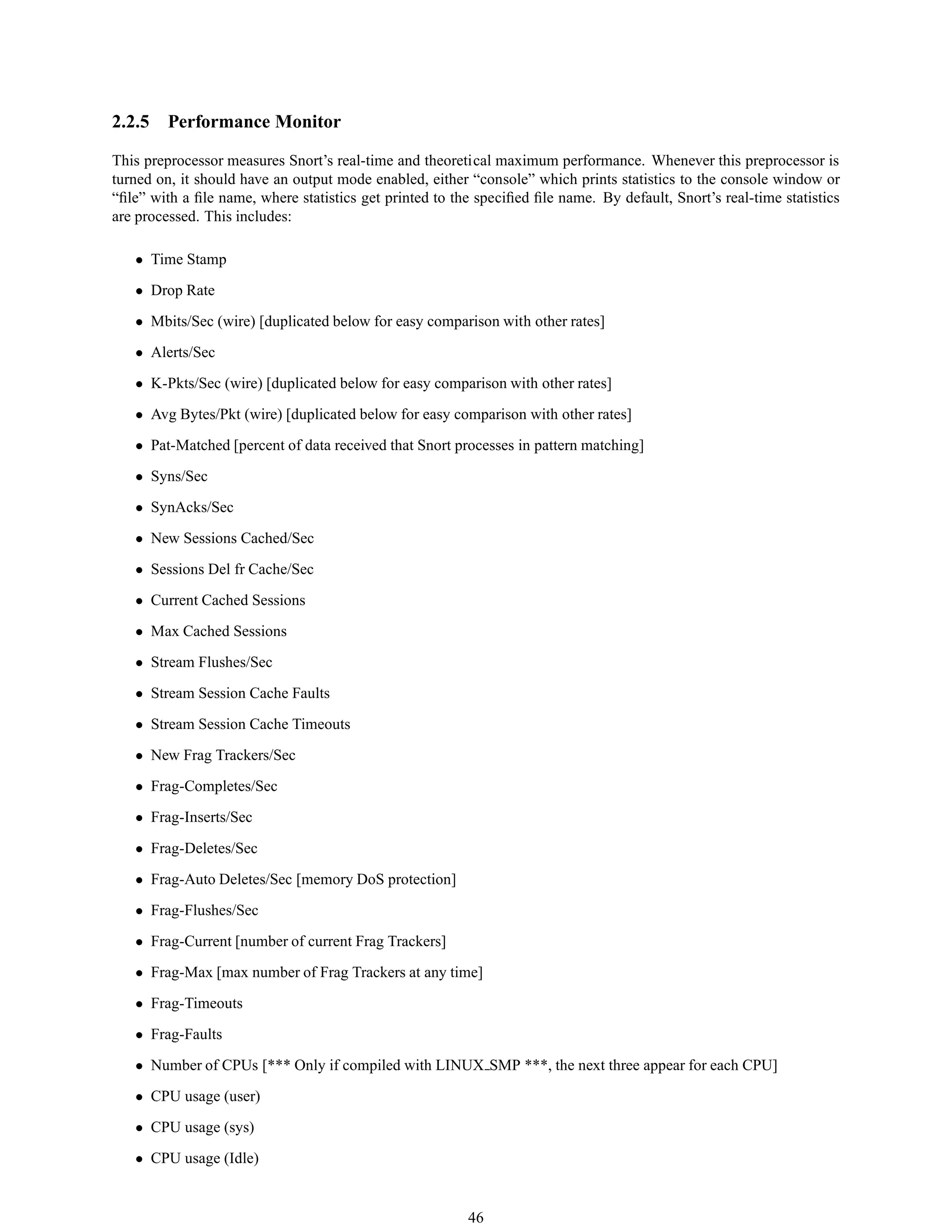 2.2.5 Performance Monitor
This preprocessor measures Snort’s real-time and theoretical maximum performance. Whenever this preprocessor is
turned on, it should have an output mode enabled, either “console” which prints statistics to the console window or
“ﬁle” with a ﬁle name, where statistics get printed to the speciﬁed ﬁle name. By default, Snort’s real-time statistics
are processed. This includes:
• Time Stamp
• Drop Rate
• Mbits/Sec (wire) [duplicated below for easy comparison with other rates]
• Alerts/Sec
• K-Pkts/Sec (wire) [duplicated below for easy comparison with other rates]
• Avg Bytes/Pkt (wire) [duplicated below for easy comparison with other rates]
• Pat-Matched [percent of data received that Snort processes in pattern matching]
• Syns/Sec
• SynAcks/Sec
• New Sessions Cached/Sec
• Sessions Del fr Cache/Sec
• Current Cached Sessions
• Max Cached Sessions
• Stream Flushes/Sec
• Stream Session Cache Faults
• Stream Session Cache Timeouts
• New Frag Trackers/Sec
• Frag-Completes/Sec
• Frag-Inserts/Sec
• Frag-Deletes/Sec
• Frag-Auto Deletes/Sec [memory DoS protection]
• Frag-Flushes/Sec
• Frag-Current [number of current Frag Trackers]
• Frag-Max [max number of Frag Trackers at any time]
• Frag-Timeouts
• Frag-Faults
• Number of CPUs [*** Only if compiled with LINUX SMP ***, the next three appear for each CPU]
• CPU usage (user)
• CPU usage (sys)
• CPU usage (Idle)
46
 