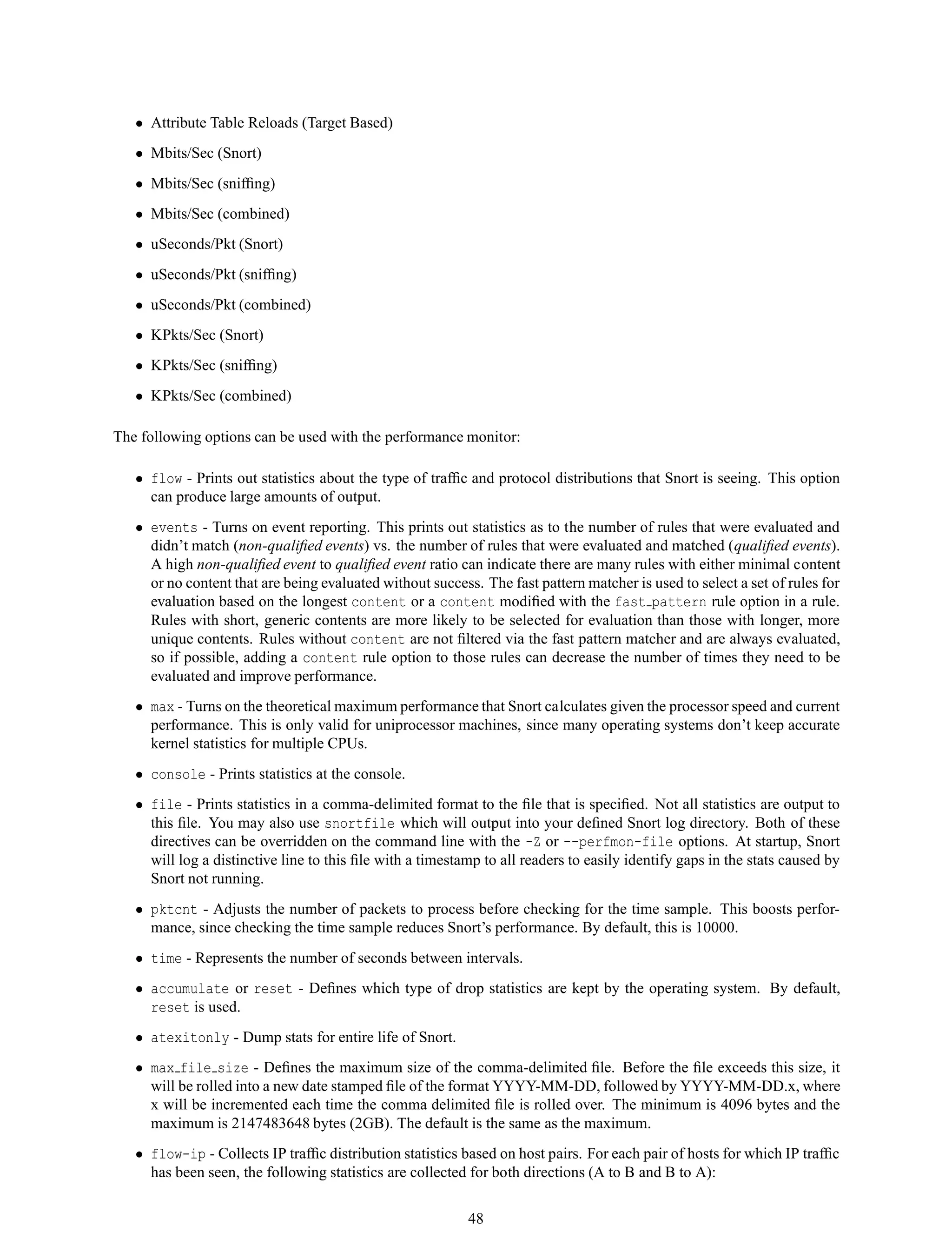 • Attribute Table Reloads (Target Based)
• Mbits/Sec (Snort)
• Mbits/Sec (snifﬁng)
• Mbits/Sec (combined)
• uSeconds/Pkt (Snort)
• uSeconds/Pkt (snifﬁng)
• uSeconds/Pkt (combined)
• KPkts/Sec (Snort)
• KPkts/Sec (snifﬁng)
• KPkts/Sec (combined)
The following options can be used with the performance monitor:
• flow - Prints out statistics about the type of trafﬁc and protocol distributions that Snort is seeing. This option
can produce large amounts of output.
• events - Turns on event reporting. This prints out statistics as to the number of rules that were evaluated and
didn’t match (non-qualiﬁed events) vs. the number of rules that were evaluated and matched (qualiﬁed events).
A high non-qualiﬁed event to qualiﬁed event ratio can indicate there are many rules with either minimal content
or no content that are being evaluated without success. The fast pattern matcher is used to select a set of rules for
evaluation based on the longest content or a content modiﬁed with the fast pattern rule option in a rule.
Rules with short, generic contents are more likely to be selected for evaluation than those with longer, more
unique contents. Rules without content are not ﬁltered via the fast pattern matcher and are always evaluated,
so if possible, adding a content rule option to those rules can decrease the number of times they need to be
evaluated and improve performance.
• max - Turns on the theoretical maximum performance that Snort calculates given the processor speed and current
performance. This is only valid for uniprocessor machines, since many operating systems don’t keep accurate
kernel statistics for multiple CPUs.
• console - Prints statistics at the console.
• file - Prints statistics in a comma-delimited format to the ﬁle that is speciﬁed. Not all statistics are output to
this ﬁle. You may also use snortfile which will output into your deﬁned Snort log directory. Both of these
directives can be overridden on the command line with the -Z or --perfmon-file options. At startup, Snort
will log a distinctive line to this ﬁle with a timestamp to all readers to easily identify gaps in the stats caused by
Snort not running.
• pktcnt - Adjusts the number of packets to process before checking for the time sample. This boosts perfor-
mance, since checking the time sample reduces Snort’s performance. By default, this is 10000.
• time - Represents the number of seconds between intervals.
• accumulate or reset - Deﬁnes which type of drop statistics are kept by the operating system. By default,
reset is used.
• atexitonly - Dump stats for entire life of Snort.
• max file size - Deﬁnes the maximum size of the comma-delimited ﬁle. Before the ﬁle exceeds this size, it
will be rolled into a new date stamped ﬁle of the format YYYY-MM-DD, followed by YYYY-MM-DD.x, where
x will be incremented each time the comma delimited ﬁle is rolled over. The minimum is 4096 bytes and the
maximum is 2147483648 bytes (2GB). The default is the same as the maximum.
• flow-ip - Collects IP trafﬁc distribution statistics based on host pairs. For each pair of hosts for which IP trafﬁc
has been seen, the following statistics are collected for both directions (A to B and B to A):
48
 