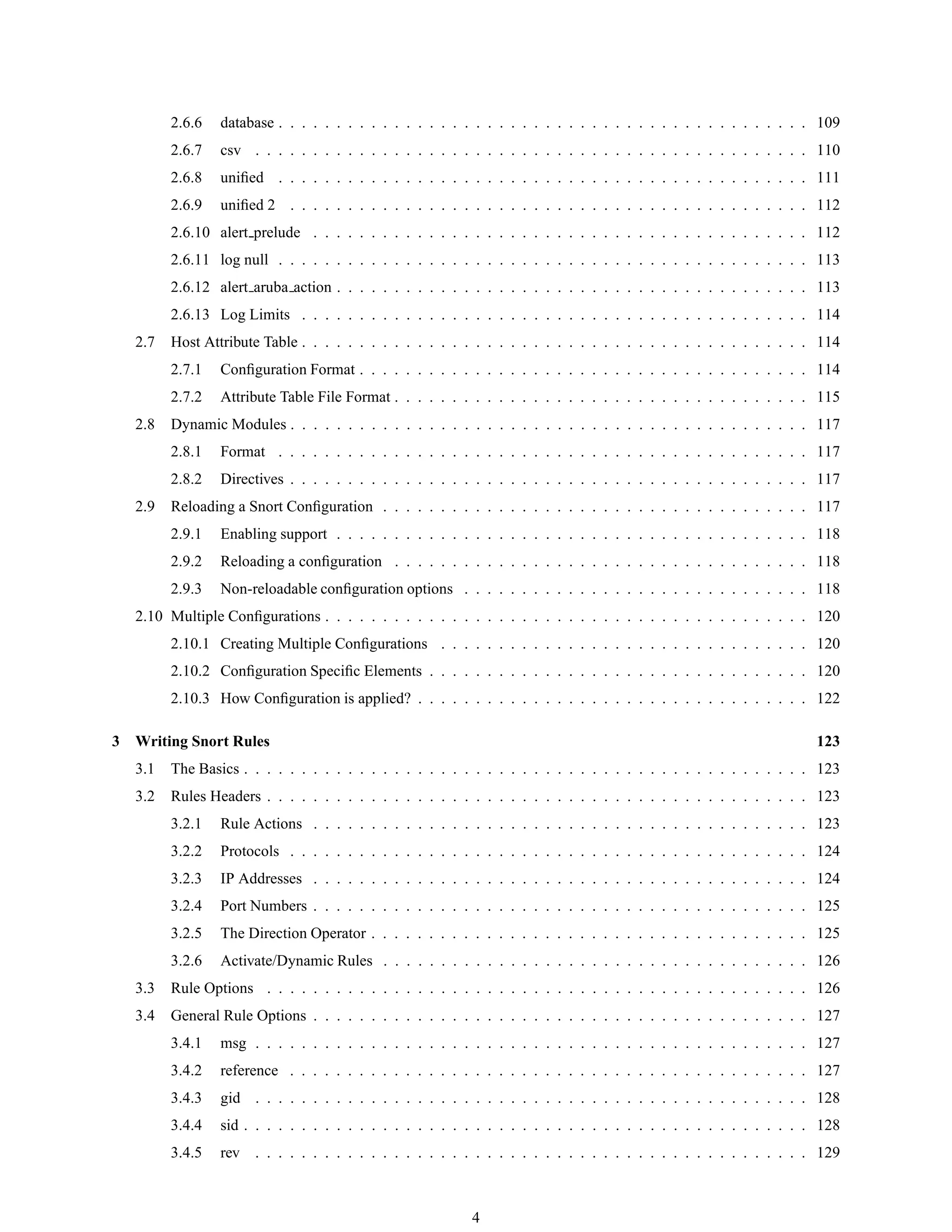 2.6.6 database . . . . . . . . . . . . . . . . . . . . . . . . . . . . . . . . . . . . . . . . . . . . . . 109
2.6.7 csv . . . . . . . . . . . . . . . . . . . . . . . . . . . . . . . . . . . . . . . . . . . . . . . . 110
2.6.8 uniﬁed . . . . . . . . . . . . . . . . . . . . . . . . . . . . . . . . . . . . . . . . . . . . . . 111
2.6.9 uniﬁed 2 . . . . . . . . . . . . . . . . . . . . . . . . . . . . . . . . . . . . . . . . . . . . . 112
2.6.10 alert prelude . . . . . . . . . . . . . . . . . . . . . . . . . . . . . . . . . . . . . . . . . . . 112
2.6.11 log null . . . . . . . . . . . . . . . . . . . . . . . . . . . . . . . . . . . . . . . . . . . . . . 113
2.6.12 alert aruba action . . . . . . . . . . . . . . . . . . . . . . . . . . . . . . . . . . . . . . . . . 113
2.6.13 Log Limits . . . . . . . . . . . . . . . . . . . . . . . . . . . . . . . . . . . . . . . . . . . . 114
2.7 Host Attribute Table . . . . . . . . . . . . . . . . . . . . . . . . . . . . . . . . . . . . . . . . . . . . 114
2.7.1 Conﬁguration Format . . . . . . . . . . . . . . . . . . . . . . . . . . . . . . . . . . . . . . . 114
2.7.2 Attribute Table File Format . . . . . . . . . . . . . . . . . . . . . . . . . . . . . . . . . . . . 115
2.8 Dynamic Modules . . . . . . . . . . . . . . . . . . . . . . . . . . . . . . . . . . . . . . . . . . . . . 117
2.8.1 Format . . . . . . . . . . . . . . . . . . . . . . . . . . . . . . . . . . . . . . . . . . . . . . 117
2.8.2 Directives . . . . . . . . . . . . . . . . . . . . . . . . . . . . . . . . . . . . . . . . . . . . . 117
2.9 Reloading a Snort Conﬁguration . . . . . . . . . . . . . . . . . . . . . . . . . . . . . . . . . . . . . 117
2.9.1 Enabling support . . . . . . . . . . . . . . . . . . . . . . . . . . . . . . . . . . . . . . . . . 118
2.9.2 Reloading a conﬁguration . . . . . . . . . . . . . . . . . . . . . . . . . . . . . . . . . . . . 118
2.9.3 Non-reloadable conﬁguration options . . . . . . . . . . . . . . . . . . . . . . . . . . . . . . 118
2.10 Multiple Conﬁgurations . . . . . . . . . . . . . . . . . . . . . . . . . . . . . . . . . . . . . . . . . . 120
2.10.1 Creating Multiple Conﬁgurations . . . . . . . . . . . . . . . . . . . . . . . . . . . . . . . . 120
2.10.2 Conﬁguration Speciﬁc Elements . . . . . . . . . . . . . . . . . . . . . . . . . . . . . . . . . 120
2.10.3 How Conﬁguration is applied? . . . . . . . . . . . . . . . . . . . . . . . . . . . . . . . . . . 122
3 Writing Snort Rules 123
3.1 The Basics . . . . . . . . . . . . . . . . . . . . . . . . . . . . . . . . . . . . . . . . . . . . . . . . . 123
3.2 Rules Headers . . . . . . . . . . . . . . . . . . . . . . . . . . . . . . . . . . . . . . . . . . . . . . . 123
3.2.1 Rule Actions . . . . . . . . . . . . . . . . . . . . . . . . . . . . . . . . . . . . . . . . . . . 123
3.2.2 Protocols . . . . . . . . . . . . . . . . . . . . . . . . . . . . . . . . . . . . . . . . . . . . . 124
3.2.3 IP Addresses . . . . . . . . . . . . . . . . . . . . . . . . . . . . . . . . . . . . . . . . . . . 124
3.2.4 Port Numbers . . . . . . . . . . . . . . . . . . . . . . . . . . . . . . . . . . . . . . . . . . . 125
3.2.5 The Direction Operator . . . . . . . . . . . . . . . . . . . . . . . . . . . . . . . . . . . . . . 125
3.2.6 Activate/Dynamic Rules . . . . . . . . . . . . . . . . . . . . . . . . . . . . . . . . . . . . . 126
3.3 Rule Options . . . . . . . . . . . . . . . . . . . . . . . . . . . . . . . . . . . . . . . . . . . . . . . 126
3.4 General Rule Options . . . . . . . . . . . . . . . . . . . . . . . . . . . . . . . . . . . . . . . . . . . 127
3.4.1 msg . . . . . . . . . . . . . . . . . . . . . . . . . . . . . . . . . . . . . . . . . . . . . . . . 127
3.4.2 reference . . . . . . . . . . . . . . . . . . . . . . . . . . . . . . . . . . . . . . . . . . . . . 127
3.4.3 gid . . . . . . . . . . . . . . . . . . . . . . . . . . . . . . . . . . . . . . . . . . . . . . . . 128
3.4.4 sid . . . . . . . . . . . . . . . . . . . . . . . . . . . . . . . . . . . . . . . . . . . . . . . . . 128
3.4.5 rev . . . . . . . . . . . . . . . . . . . . . . . . . . . . . . . . . . . . . . . . . . . . . . . . 129
4
 