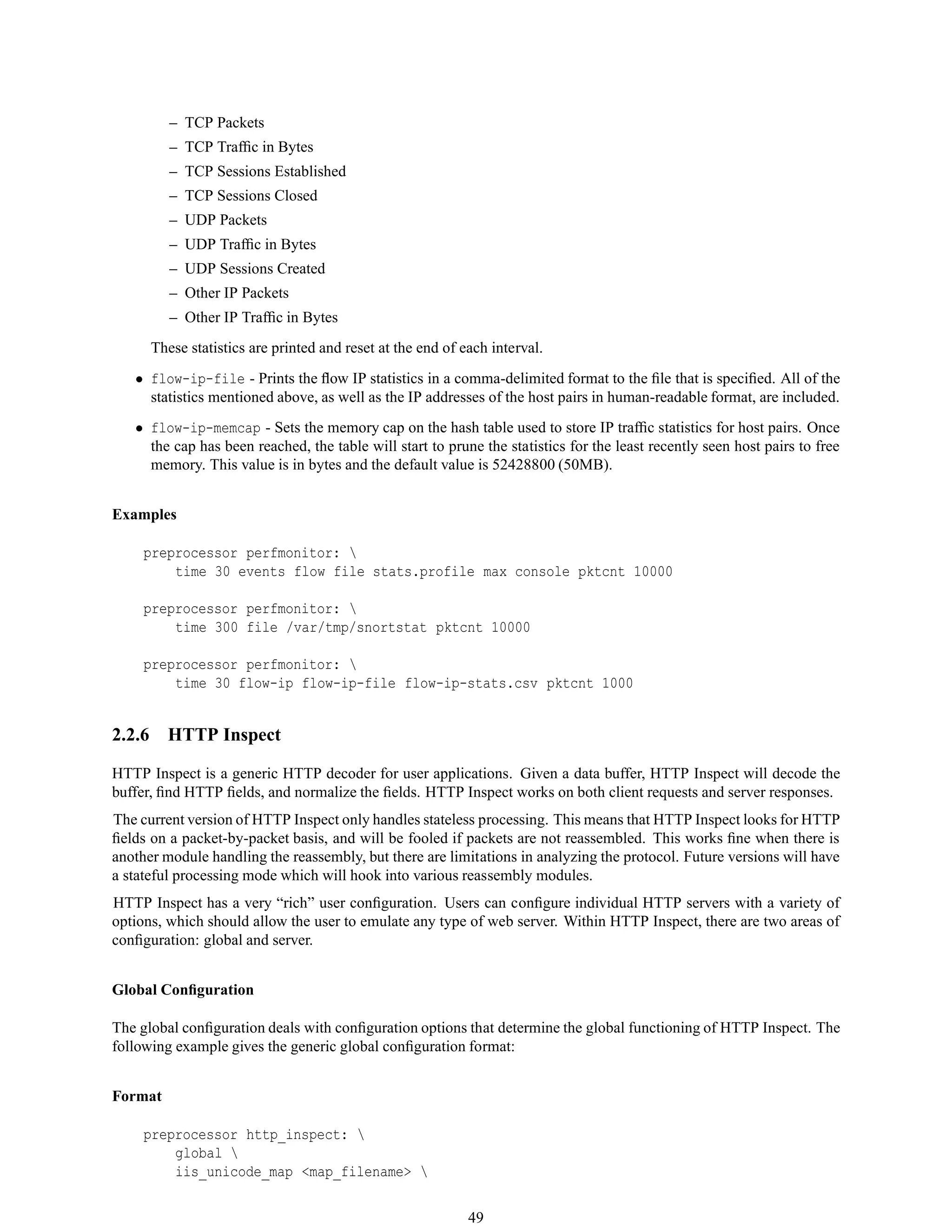 – TCP Packets
– TCP Trafﬁc in Bytes
– TCP Sessions Established
– TCP Sessions Closed
– UDP Packets
– UDP Trafﬁc in Bytes
– UDP Sessions Created
– Other IP Packets
– Other IP Trafﬁc in Bytes
These statistics are printed and reset at the end of each interval.
• flow-ip-file - Prints the ﬂow IP statistics in a comma-delimited format to the ﬁle that is speciﬁed. All of the
statistics mentioned above, as well as the IP addresses of the host pairs in human-readable format, are included.
• flow-ip-memcap - Sets the memory cap on the hash table used to store IP trafﬁc statistics for host pairs. Once
the cap has been reached, the table will start to prune the statistics for the least recently seen host pairs to free
memory. This value is in bytes and the default value is 52428800 (50MB).
Examples
preprocessor perfmonitor: 
time 30 events flow file stats.profile max console pktcnt 10000
preprocessor perfmonitor: 
time 300 file /var/tmp/snortstat pktcnt 10000
preprocessor perfmonitor: 
time 30 flow-ip flow-ip-file flow-ip-stats.csv pktcnt 1000
2.2.6 HTTP Inspect
HTTP Inspect is a generic HTTP decoder for user applications. Given a data buffer, HTTP Inspect will decode the
buffer, ﬁnd HTTP ﬁelds, and normalize the ﬁelds. HTTP Inspect works on both client requests and server responses.
The current version of HTTP Inspect only handles stateless processing. This means that HTTP Inspect looks for HTTP
ﬁelds on a packet-by-packet basis, and will be fooled if packets are not reassembled. This works ﬁne when there is
another module handling the reassembly, but there are limitations in analyzing the protocol. Future versions will have
a stateful processing mode which will hook into various reassembly modules.
HTTP Inspect has a very “rich” user conﬁguration. Users can conﬁgure individual HTTP servers with a variety of
options, which should allow the user to emulate any type of web server. Within HTTP Inspect, there are two areas of
conﬁguration: global and server.
Global Conﬁguration
The global conﬁguration deals with conﬁguration options that determine the global functioning of HTTP Inspect. The
following example gives the generic global conﬁguration format:
Format
preprocessor http_inspect: 
global 
iis_unicode_map <map_filename> 
49
 