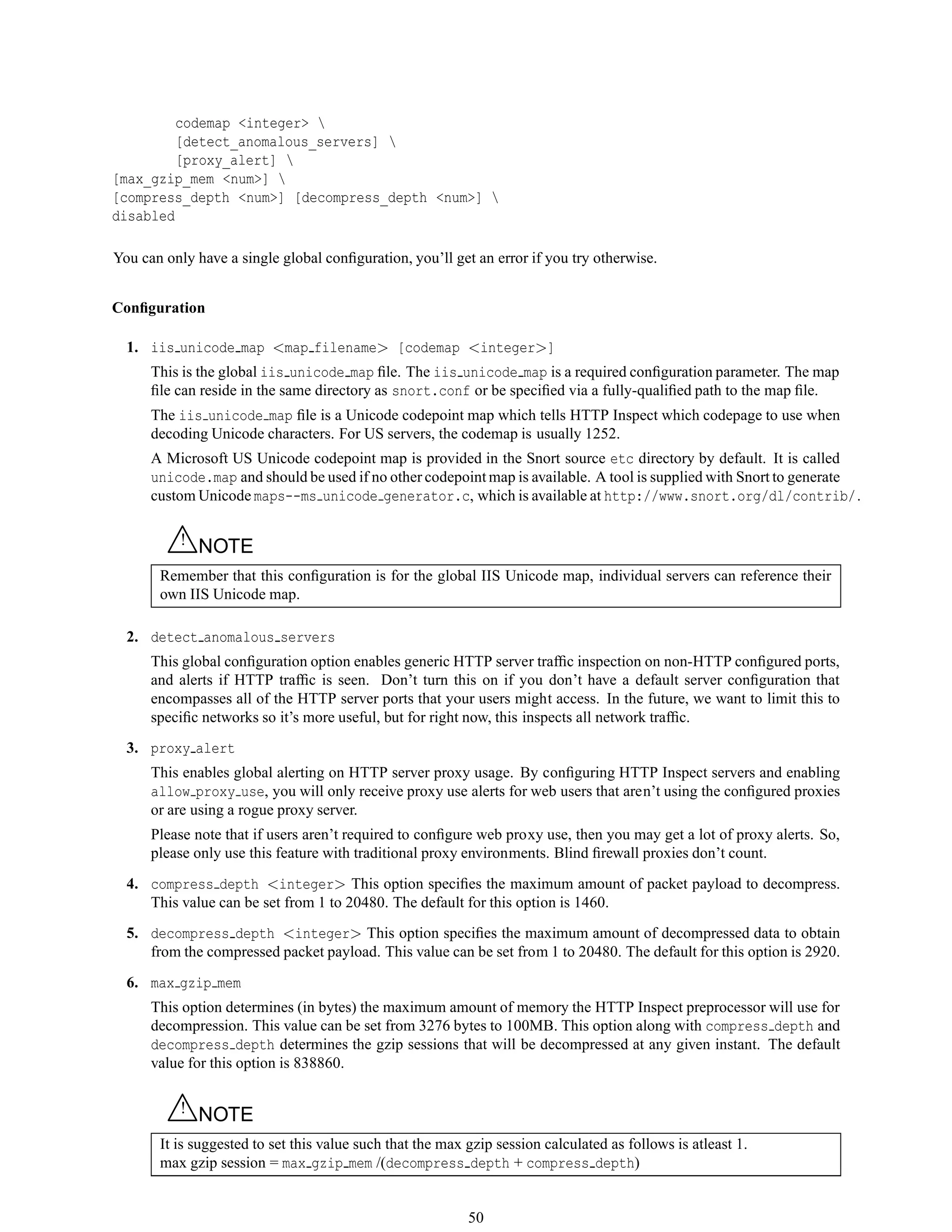 codemap <integer> 
[detect_anomalous_servers] 
[proxy_alert] 
[max_gzip_mem <num>] 
[compress_depth <num>] [decompress_depth <num>] 
disabled
You can only have a single global conﬁguration, you’ll get an error if you try otherwise.
Conﬁguration
1. iis unicode map <map filename> [codemap <integer>]
This is the global iis unicode map ﬁle. The iis unicode map is a required conﬁguration parameter. The map
ﬁle can reside in the same directory as snort.conf or be speciﬁed via a fully-qualiﬁed path to the map ﬁle.
The iis unicode map ﬁle is a Unicode codepoint map which tells HTTP Inspect which codepage to use when
decoding Unicode characters. For US servers, the codemap is usually 1252.
A Microsoft US Unicode codepoint map is provided in the Snort source etc directory by default. It is called
unicode.map and should be used if no other codepoint map is available. A tool is supplied with Snort to generate
custom Unicode maps--ms unicode generator.c, which is available at http://www.snort.org/dl/contrib/.
△! NOTE
Remember that this conﬁguration is for the global IIS Unicode map, individual servers can reference their
own IIS Unicode map.
2. detect anomalous servers
This global conﬁguration option enables generic HTTP server trafﬁc inspection on non-HTTP conﬁgured ports,
and alerts if HTTP trafﬁc is seen. Don’t turn this on if you don’t have a default server conﬁguration that
encompasses all of the HTTP server ports that your users might access. In the future, we want to limit this to
speciﬁc networks so it’s more useful, but for right now, this inspects all network trafﬁc.
3. proxy alert
This enables global alerting on HTTP server proxy usage. By conﬁguring HTTP Inspect servers and enabling
allow proxy use, you will only receive proxy use alerts for web users that aren’t using the conﬁgured proxies
or are using a rogue proxy server.
Please note that if users aren’t required to conﬁgure web proxy use, then you may get a lot of proxy alerts. So,
please only use this feature with traditional proxy environments. Blind ﬁrewall proxies don’t count.
4. compress depth <integer> This option speciﬁes the maximum amount of packet payload to decompress.
This value can be set from 1 to 20480. The default for this option is 1460.
5. decompress depth <integer> This option speciﬁes the maximum amount of decompressed data to obtain
from the compressed packet payload. This value can be set from 1 to 20480. The default for this option is 2920.
6. max gzip mem
This option determines (in bytes) the maximum amount of memory the HTTP Inspect preprocessor will use for
decompression. This value can be set from 3276 bytes to 100MB. This option along with compress depth and
decompress depth determines the gzip sessions that will be decompressed at any given instant. The default
value for this option is 838860.
△! NOTE
It is suggested to set this value such that the max gzip session calculated as follows is atleast 1.
max gzip session = max gzip mem /(decompress depth + compress depth)
50
 