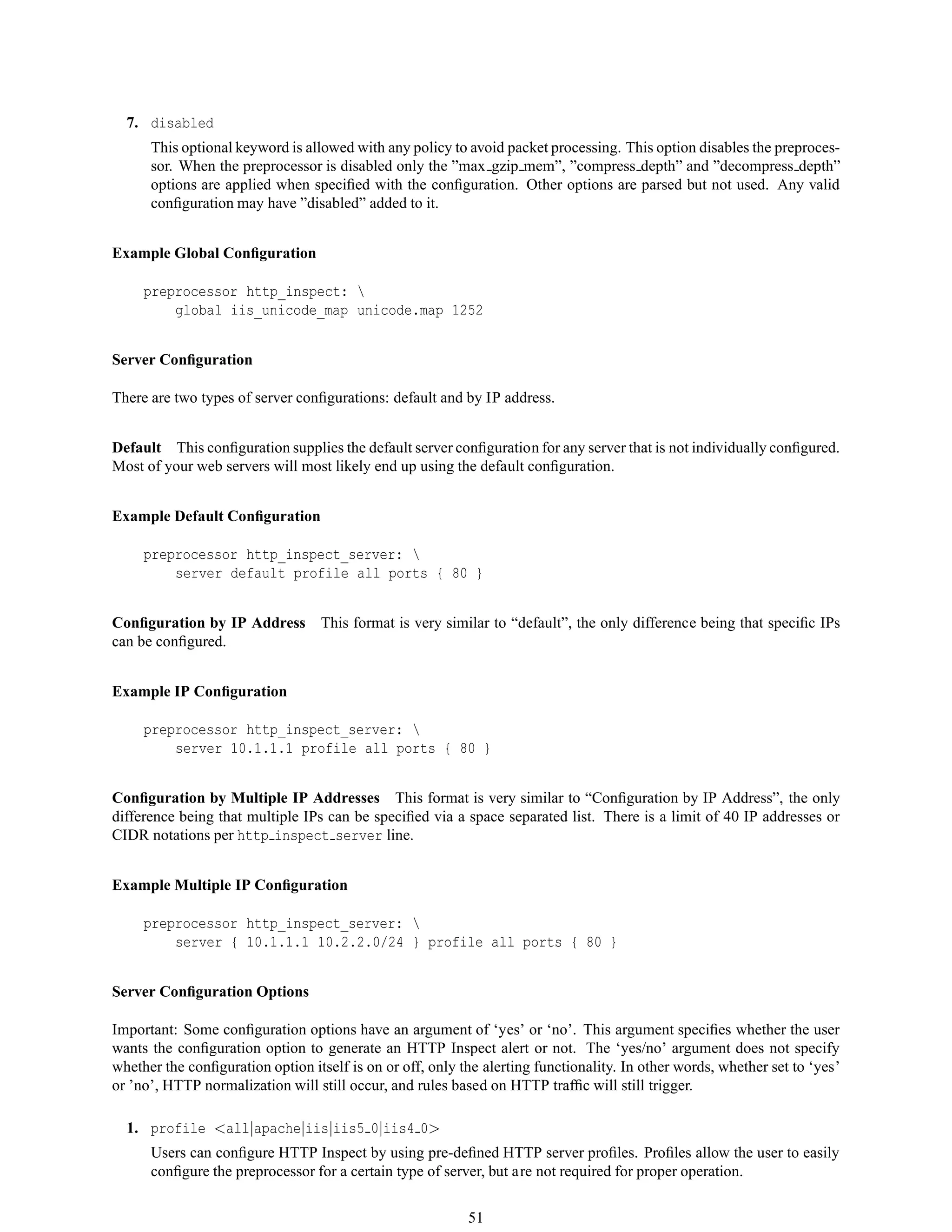 7. disabled
This optional keyword is allowed with any policy to avoid packet processing. This option disables the preproces-
sor. When the preprocessor is disabled only the ”max gzip mem”, ”compress depth” and ”decompress depth”
options are applied when speciﬁed with the conﬁguration. Other options are parsed but not used. Any valid
conﬁguration may have ”disabled” added to it.
Example Global Conﬁguration
preprocessor http_inspect: 
global iis_unicode_map unicode.map 1252
Server Conﬁguration
There are two types of server conﬁgurations: default and by IP address.
Default This conﬁguration supplies the default server conﬁguration for any server that is not individually conﬁgured.
Most of your web servers will most likely end up using the default conﬁguration.
Example Default Conﬁguration
preprocessor http_inspect_server: 
server default profile all ports { 80 }
Conﬁguration by IP Address This format is very similar to “default”, the only difference being that speciﬁc IPs
can be conﬁgured.
Example IP Conﬁguration
preprocessor http_inspect_server: 
server 10.1.1.1 profile all ports { 80 }
Conﬁguration by Multiple IP Addresses This format is very similar to “Conﬁguration by IP Address”, the only
difference being that multiple IPs can be speciﬁed via a space separated list. There is a limit of 40 IP addresses or
CIDR notations per http inspect server line.
Example Multiple IP Conﬁguration
preprocessor http_inspect_server: 
server { 10.1.1.1 10.2.2.0/24 } profile all ports { 80 }
Server Conﬁguration Options
Important: Some conﬁguration options have an argument of ‘yes’ or ‘no’. This argument speciﬁes whether the user
wants the conﬁguration option to generate an HTTP Inspect alert or not. The ‘yes/no’ argument does not specify
whether the conﬁguration option itself is on or off, only the alerting functionality. In other words, whether set to ‘yes’
or ’no’, HTTP normalization will still occur, and rules based on HTTP trafﬁc will still trigger.
1. profile <all|apache|iis|iis5 0|iis4 0>
Users can conﬁgure HTTP Inspect by using pre-deﬁned HTTP server proﬁles. Proﬁles allow the user to easily
conﬁgure the preprocessor for a certain type of server, but are not required for proper operation.
51
 