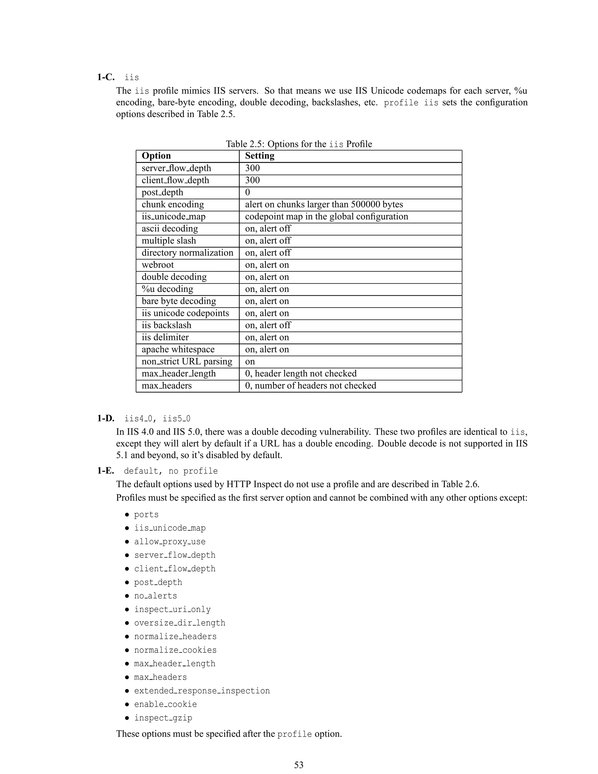 1-C. iis
The iis proﬁle mimics IIS servers. So that means we use IIS Unicode codemaps for each server, %u
encoding, bare-byte encoding, double decoding, backslashes, etc. profile iis sets the conﬁguration
options described in Table 2.5.
Table 2.5: Options for the iis Proﬁle
Option Setting
server ﬂow depth 300
client ﬂow depth 300
post depth 0
chunk encoding alert on chunks larger than 500000 bytes
iis unicode map codepoint map in the global conﬁguration
ascii decoding on, alert off
multiple slash on, alert off
directory normalization on, alert off
webroot on, alert on
double decoding on, alert on
%u decoding on, alert on
bare byte decoding on, alert on
iis unicode codepoints on, alert on
iis backslash on, alert off
iis delimiter on, alert on
apache whitespace on, alert on
non strict URL parsing on
max header length 0, header length not checked
max headers 0, number of headers not checked
1-D. iis4 0, iis5 0
In IIS 4.0 and IIS 5.0, there was a double decoding vulnerability. These two proﬁles are identical to iis,
except they will alert by default if a URL has a double encoding. Double decode is not supported in IIS
5.1 and beyond, so it’s disabled by default.
1-E. default, no profile
The default options used by HTTP Inspect do not use a proﬁle and are described in Table 2.6.
Proﬁles must be speciﬁed as the ﬁrst server option and cannot be combined with any other options except:
• ports
• iis unicode map
• allow proxy use
• server flow depth
• client flow depth
• post depth
• no alerts
• inspect uri only
• oversize dir length
• normalize headers
• normalize cookies
• max header length
• max headers
• extended response inspection
• enable cookie
• inspect gzip
These options must be speciﬁed after the profile option.
53
 