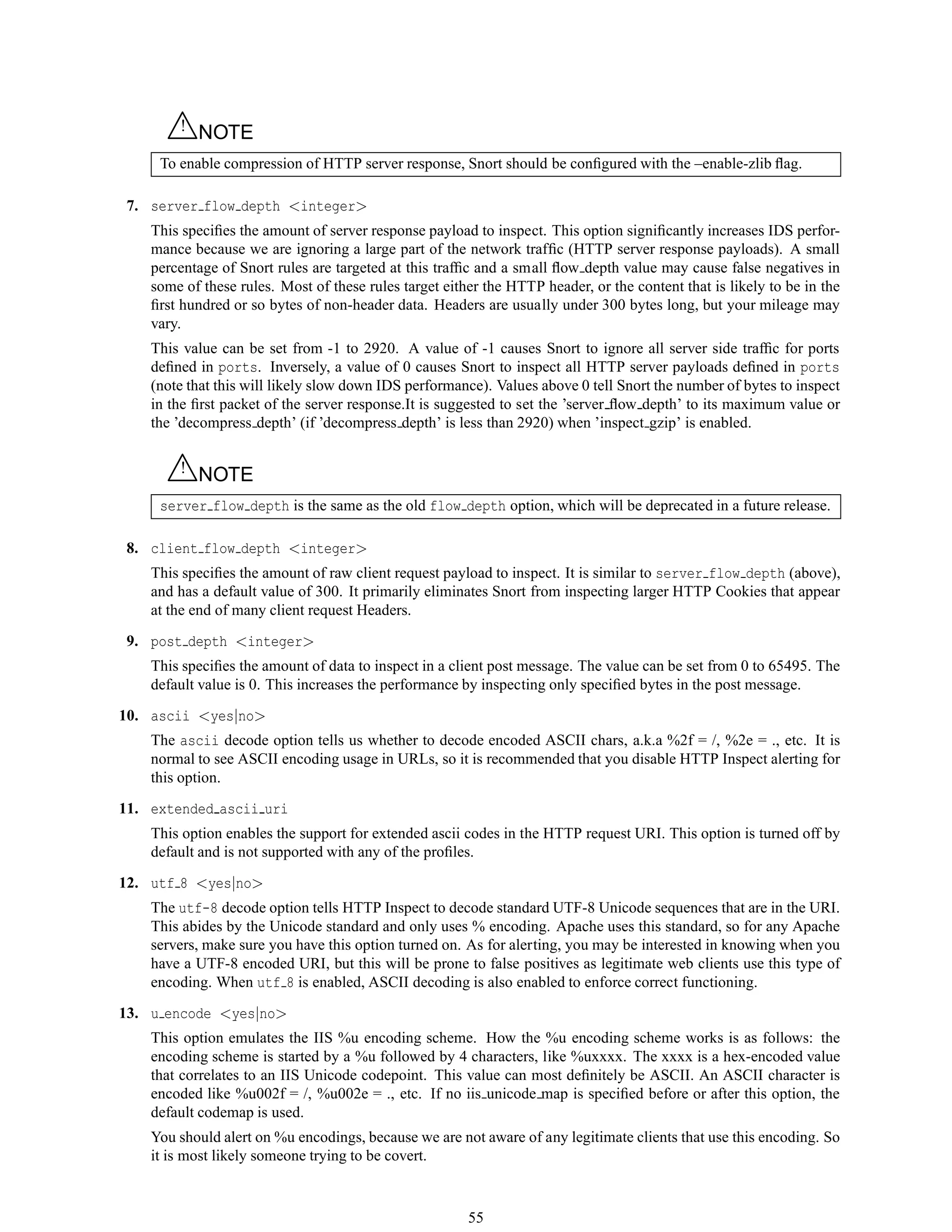 △! NOTE
To enable compression of HTTP server response, Snort should be conﬁgured with the –enable-zlib ﬂag.
7. server flow depth <integer>
This speciﬁes the amount of server response payload to inspect. This option signiﬁcantly increases IDS perfor-
mance because we are ignoring a large part of the network trafﬁc (HTTP server response payloads). A small
percentage of Snort rules are targeted at this trafﬁc and a small ﬂow depth value may cause false negatives in
some of these rules. Most of these rules target either the HTTP header, or the content that is likely to be in the
ﬁrst hundred or so bytes of non-header data. Headers are usually under 300 bytes long, but your mileage may
vary.
This value can be set from -1 to 2920. A value of -1 causes Snort to ignore all server side trafﬁc for ports
deﬁned in ports. Inversely, a value of 0 causes Snort to inspect all HTTP server payloads deﬁned in ports
(note that this will likely slow down IDS performance). Values above 0 tell Snort the number of bytes to inspect
in the ﬁrst packet of the server response.It is suggested to set the ’server ﬂow depth’ to its maximum value or
the ’decompress depth’ (if ’decompress depth’ is less than 2920) when ’inspect gzip’ is enabled.
△! NOTE
server flow depth is the same as the old flow depth option, which will be deprecated in a future release.
8. client flow depth <integer>
This speciﬁes the amount of raw client request payload to inspect. It is similar to server flow depth (above),
and has a default value of 300. It primarily eliminates Snort from inspecting larger HTTP Cookies that appear
at the end of many client request Headers.
9. post depth <integer>
This speciﬁes the amount of data to inspect in a client post message. The value can be set from 0 to 65495. The
default value is 0. This increases the performance by inspecting only speciﬁed bytes in the post message.
10. ascii <yes|no>
The ascii decode option tells us whether to decode encoded ASCII chars, a.k.a %2f = /, %2e = ., etc. It is
normal to see ASCII encoding usage in URLs, so it is recommended that you disable HTTP Inspect alerting for
this option.
11. extended ascii uri
This option enables the support for extended ascii codes in the HTTP request URI. This option is turned off by
default and is not supported with any of the proﬁles.
12. utf 8 <yes|no>
The utf-8 decode option tells HTTP Inspect to decode standard UTF-8 Unicode sequences that are in the URI.
This abides by the Unicode standard and only uses % encoding. Apache uses this standard, so for any Apache
servers, make sure you have this option turned on. As for alerting, you may be interested in knowing when you
have a UTF-8 encoded URI, but this will be prone to false positives as legitimate web clients use this type of
encoding. When utf 8 is enabled, ASCII decoding is also enabled to enforce correct functioning.
13. u encode <yes|no>
This option emulates the IIS %u encoding scheme. How the %u encoding scheme works is as follows: the
encoding scheme is started by a %u followed by 4 characters, like %uxxxx. The xxxx is a hex-encoded value
that correlates to an IIS Unicode codepoint. This value can most deﬁnitely be ASCII. An ASCII character is
encoded like %u002f = /, %u002e = ., etc. If no iis unicode map is speciﬁed before or after this option, the
default codemap is used.
You should alert on %u encodings, because we are not aware of any legitimate clients that use this encoding. So
it is most likely someone trying to be covert.
55
 