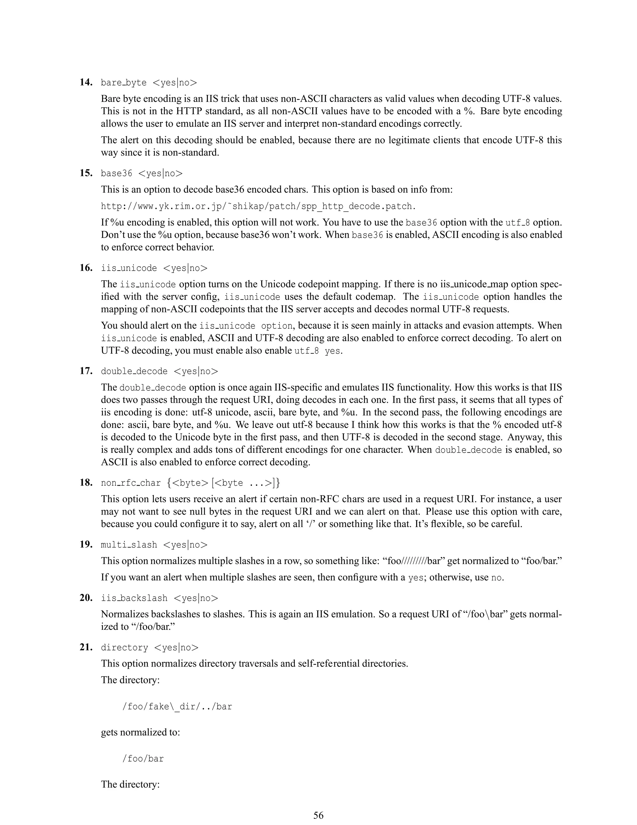 14. bare byte <yes|no>
Bare byte encoding is an IIS trick that uses non-ASCII characters as valid values when decoding UTF-8 values.
This is not in the HTTP standard, as all non-ASCII values have to be encoded with a %. Bare byte encoding
allows the user to emulate an IIS server and interpret non-standard encodings correctly.
The alert on this decoding should be enabled, because there are no legitimate clients that encode UTF-8 this
way since it is non-standard.
15. base36 <yes|no>
This is an option to decode base36 encoded chars. This option is based on info from:
http://www.yk.rim.or.jp/˜shikap/patch/spp_http_decode.patch.
If %u encoding is enabled, this option will not work. You have to use the base36 option with the utf 8 option.
Don’t use the %u option, because base36 won’t work. When base36 is enabled, ASCII encoding is also enabled
to enforce correct behavior.
16. iis unicode <yes|no>
The iis unicode option turns on the Unicode codepoint mapping. If there is no iis unicode map option spec-
iﬁed with the server conﬁg, iis unicode uses the default codemap. The iis unicode option handles the
mapping of non-ASCII codepoints that the IIS server accepts and decodes normal UTF-8 requests.
You should alert on the iis unicode option, because it is seen mainly in attacks and evasion attempts. When
iis unicode is enabled, ASCII and UTF-8 decoding are also enabled to enforce correct decoding. To alert on
UTF-8 decoding, you must enable also enable utf 8 yes.
17. double decode <yes|no>
The double decode option is once again IIS-speciﬁc and emulates IIS functionality. How this works is that IIS
does two passes through the request URI, doing decodes in each one. In the ﬁrst pass, it seems that all types of
iis encoding is done: utf-8 unicode, ascii, bare byte, and %u. In the second pass, the following encodings are
done: ascii, bare byte, and %u. We leave out utf-8 because I think how this works is that the % encoded utf-8
is decoded to the Unicode byte in the ﬁrst pass, and then UTF-8 is decoded in the second stage. Anyway, this
is really complex and adds tons of different encodings for one character. When double decode is enabled, so
ASCII is also enabled to enforce correct decoding.
18. non rfc char {<byte> [<byte ...>]}
This option lets users receive an alert if certain non-RFC chars are used in a request URI. For instance, a user
may not want to see null bytes in the request URI and we can alert on that. Please use this option with care,
because you could conﬁgure it to say, alert on all ‘/’ or something like that. It’s ﬂexible, so be careful.
19. multi slash <yes|no>
This option normalizes multiple slashes in a row, so something like: “foo/////////bar” get normalized to “foo/bar.”
If you want an alert when multiple slashes are seen, then conﬁgure with a yes; otherwise, use no.
20. iis backslash <yes|no>
Normalizes backslashes to slashes. This is again an IIS emulation. So a request URI of “/foobar” gets normal-
ized to “/foo/bar.”
21. directory <yes|no>
This option normalizes directory traversals and self-referential directories.
The directory:
/foo/fake_dir/../bar
gets normalized to:
/foo/bar
The directory:
56
 