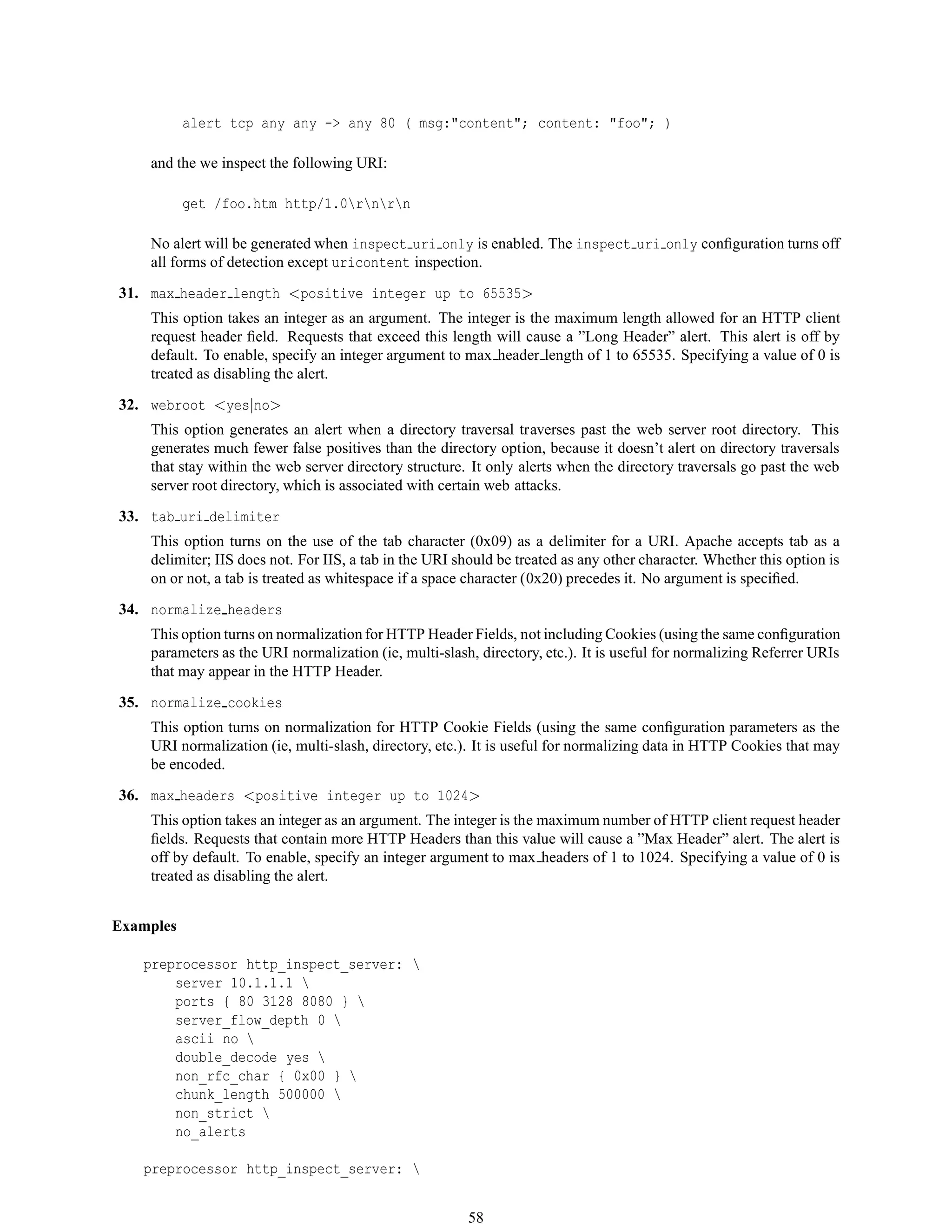 alert tcp any any -> any 80 ( msg:"content"; content: "foo"; )
and the we inspect the following URI:
get /foo.htm http/1.0rnrn
No alert will be generated when inspect uri only is enabled. The inspect uri only conﬁguration turns off
all forms of detection except uricontent inspection.
31. max header length <positive integer up to 65535>
This option takes an integer as an argument. The integer is the maximum length allowed for an HTTP client
request header ﬁeld. Requests that exceed this length will cause a ”Long Header” alert. This alert is off by
default. To enable, specify an integer argument to max header length of 1 to 65535. Specifying a value of 0 is
treated as disabling the alert.
32. webroot <yes|no>
This option generates an alert when a directory traversal traverses past the web server root directory. This
generates much fewer false positives than the directory option, because it doesn’t alert on directory traversals
that stay within the web server directory structure. It only alerts when the directory traversals go past the web
server root directory, which is associated with certain web attacks.
33. tab uri delimiter
This option turns on the use of the tab character (0x09) as a delimiter for a URI. Apache accepts tab as a
delimiter; IIS does not. For IIS, a tab in the URI should be treated as any other character. Whether this option is
on or not, a tab is treated as whitespace if a space character (0x20) precedes it. No argument is speciﬁed.
34. normalize headers
This option turns on normalization for HTTP Header Fields, not including Cookies (using the same conﬁguration
parameters as the URI normalization (ie, multi-slash, directory, etc.). It is useful for normalizing Referrer URIs
that may appear in the HTTP Header.
35. normalize cookies
This option turns on normalization for HTTP Cookie Fields (using the same conﬁguration parameters as the
URI normalization (ie, multi-slash, directory, etc.). It is useful for normalizing data in HTTP Cookies that may
be encoded.
36. max headers <positive integer up to 1024>
This option takes an integer as an argument. The integer is the maximum number of HTTP client request header
ﬁelds. Requests that contain more HTTP Headers than this value will cause a ”Max Header” alert. The alert is
off by default. To enable, specify an integer argument to max headers of 1 to 1024. Specifying a value of 0 is
treated as disabling the alert.
Examples
preprocessor http_inspect_server: 
server 10.1.1.1 
ports { 80 3128 8080 } 
server_flow_depth 0 
ascii no 
double_decode yes 
non_rfc_char { 0x00 } 
chunk_length 500000 
non_strict 
no_alerts
preprocessor http_inspect_server: 
58
 