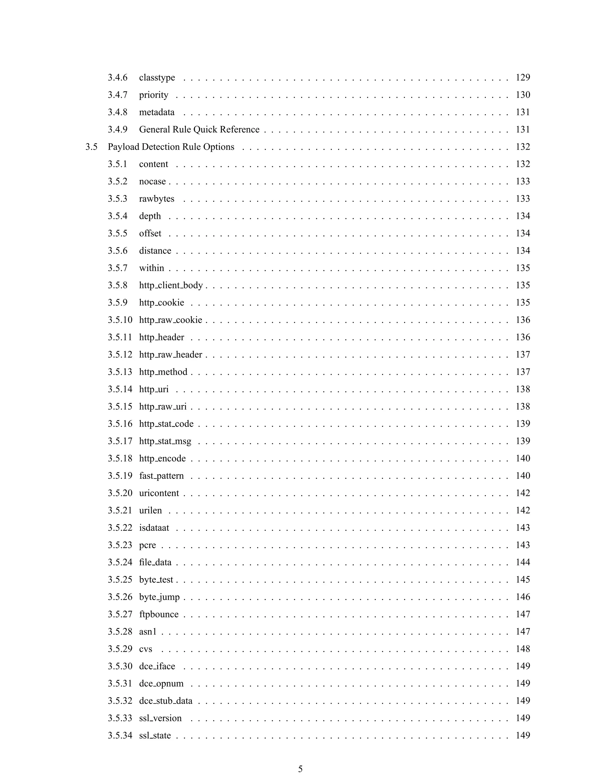 3.4.6 classtype . . . . . . . . . . . . . . . . . . . . . . . . . . . . . . . . . . . . . . . . . . . . . 129
3.4.7 priority . . . . . . . . . . . . . . . . . . . . . . . . . . . . . . . . . . . . . . . . . . . . . . 130
3.4.8 metadata . . . . . . . . . . . . . . . . . . . . . . . . . . . . . . . . . . . . . . . . . . . . . 131
3.4.9 General Rule Quick Reference . . . . . . . . . . . . . . . . . . . . . . . . . . . . . . . . . . 131
3.5 Payload Detection Rule Options . . . . . . . . . . . . . . . . . . . . . . . . . . . . . . . . . . . . . 132
3.5.1 content . . . . . . . . . . . . . . . . . . . . . . . . . . . . . . . . . . . . . . . . . . . . . . 132
3.5.2 nocase . . . . . . . . . . . . . . . . . . . . . . . . . . . . . . . . . . . . . . . . . . . . . . . 133
3.5.3 rawbytes . . . . . . . . . . . . . . . . . . . . . . . . . . . . . . . . . . . . . . . . . . . . . 133
3.5.4 depth . . . . . . . . . . . . . . . . . . . . . . . . . . . . . . . . . . . . . . . . . . . . . . . 134
3.5.5 offset . . . . . . . . . . . . . . . . . . . . . . . . . . . . . . . . . . . . . . . . . . . . . . . 134
3.5.6 distance . . . . . . . . . . . . . . . . . . . . . . . . . . . . . . . . . . . . . . . . . . . . . . 134
3.5.7 within . . . . . . . . . . . . . . . . . . . . . . . . . . . . . . . . . . . . . . . . . . . . . . . 135
3.5.8 http client body . . . . . . . . . . . . . . . . . . . . . . . . . . . . . . . . . . . . . . . . . . 135
3.5.9 http cookie . . . . . . . . . . . . . . . . . . . . . . . . . . . . . . . . . . . . . . . . . . . . 135
3.5.10 http raw cookie . . . . . . . . . . . . . . . . . . . . . . . . . . . . . . . . . . . . . . . . . . 136
3.5.11 http header . . . . . . . . . . . . . . . . . . . . . . . . . . . . . . . . . . . . . . . . . . . . 136
3.5.12 http raw header . . . . . . . . . . . . . . . . . . . . . . . . . . . . . . . . . . . . . . . . . . 137
3.5.13 http method . . . . . . . . . . . . . . . . . . . . . . . . . . . . . . . . . . . . . . . . . . . . 137
3.5.14 http uri . . . . . . . . . . . . . . . . . . . . . . . . . . . . . . . . . . . . . . . . . . . . . . 138
3.5.15 http raw uri . . . . . . . . . . . . . . . . . . . . . . . . . . . . . . . . . . . . . . . . . . . . 138
3.5.16 http stat code . . . . . . . . . . . . . . . . . . . . . . . . . . . . . . . . . . . . . . . . . . . 139
3.5.17 http stat msg . . . . . . . . . . . . . . . . . . . . . . . . . . . . . . . . . . . . . . . . . . . 139
3.5.18 http encode . . . . . . . . . . . . . . . . . . . . . . . . . . . . . . . . . . . . . . . . . . . . 140
3.5.19 fast pattern . . . . . . . . . . . . . . . . . . . . . . . . . . . . . . . . . . . . . . . . . . . . 140
3.5.20 uricontent . . . . . . . . . . . . . . . . . . . . . . . . . . . . . . . . . . . . . . . . . . . . . 142
3.5.21 urilen . . . . . . . . . . . . . . . . . . . . . . . . . . . . . . . . . . . . . . . . . . . . . . . 142
3.5.22 isdataat . . . . . . . . . . . . . . . . . . . . . . . . . . . . . . . . . . . . . . . . . . . . . . 143
3.5.23 pcre . . . . . . . . . . . . . . . . . . . . . . . . . . . . . . . . . . . . . . . . . . . . . . . . 143
3.5.24 ﬁle data . . . . . . . . . . . . . . . . . . . . . . . . . . . . . . . . . . . . . . . . . . . . . . 144
3.5.25 byte test . . . . . . . . . . . . . . . . . . . . . . . . . . . . . . . . . . . . . . . . . . . . . . 145
3.5.26 byte jump . . . . . . . . . . . . . . . . . . . . . . . . . . . . . . . . . . . . . . . . . . . . . 146
3.5.27 ftpbounce . . . . . . . . . . . . . . . . . . . . . . . . . . . . . . . . . . . . . . . . . . . . . 147
3.5.28 asn1 . . . . . . . . . . . . . . . . . . . . . . . . . . . . . . . . . . . . . . . . . . . . . . . . 147
3.5.29 cvs . . . . . . . . . . . . . . . . . . . . . . . . . . . . . . . . . . . . . . . . . . . . . . . . 148
3.5.30 dce iface . . . . . . . . . . . . . . . . . . . . . . . . . . . . . . . . . . . . . . . . . . . . . 149
3.5.31 dce opnum . . . . . . . . . . . . . . . . . . . . . . . . . . . . . . . . . . . . . . . . . . . . 149
3.5.32 dce stub data . . . . . . . . . . . . . . . . . . . . . . . . . . . . . . . . . . . . . . . . . . . 149
3.5.33 ssl version . . . . . . . . . . . . . . . . . . . . . . . . . . . . . . . . . . . . . . . . . . . . 149
3.5.34 ssl state . . . . . . . . . . . . . . . . . . . . . . . . . . . . . . . . . . . . . . . . . . . . . . 149
5
 