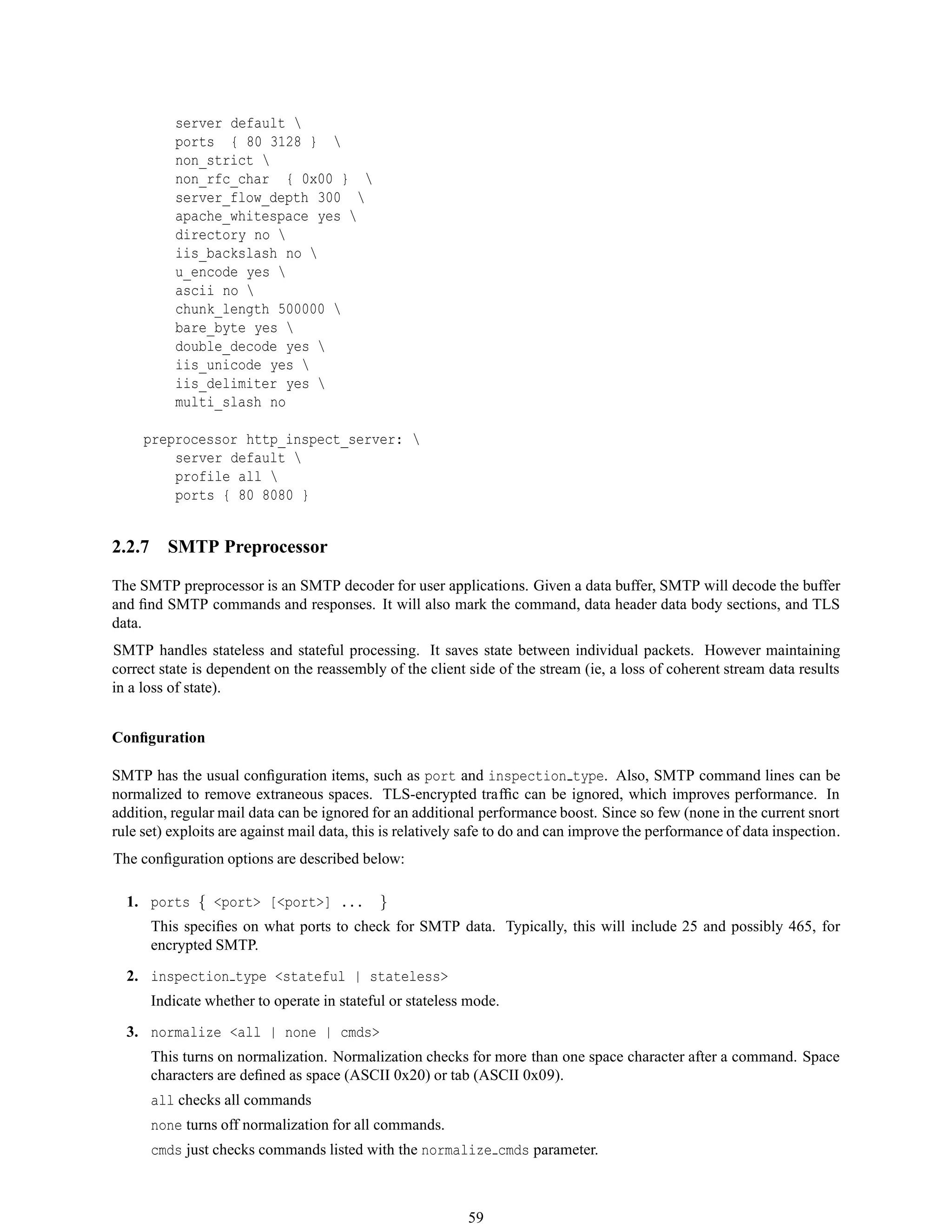 server default 
ports { 80 3128 } 
non_strict 
non_rfc_char { 0x00 } 
server_flow_depth 300 
apache_whitespace yes 
directory no 
iis_backslash no 
u_encode yes 
ascii no 
chunk_length 500000 
bare_byte yes 
double_decode yes 
iis_unicode yes 
iis_delimiter yes 
multi_slash no
preprocessor http_inspect_server: 
server default 
profile all 
ports { 80 8080 }
2.2.7 SMTP Preprocessor
The SMTP preprocessor is an SMTP decoder for user applications. Given a data buffer, SMTP will decode the buffer
and ﬁnd SMTP commands and responses. It will also mark the command, data header data body sections, and TLS
data.
SMTP handles stateless and stateful processing. It saves state between individual packets. However maintaining
correct state is dependent on the reassembly of the client side of the stream (ie, a loss of coherent stream data results
in a loss of state).
Conﬁguration
SMTP has the usual conﬁguration items, such as port and inspection type. Also, SMTP command lines can be
normalized to remove extraneous spaces. TLS-encrypted trafﬁc can be ignored, which improves performance. In
addition, regular mail data can be ignored for an additional performance boost. Since so few (none in the current snort
rule set) exploits are against mail data, this is relatively safe to do and can improve the performance of data inspection.
The conﬁguration options are described below:
1. ports { <port> [<port>] ... }
This speciﬁes on what ports to check for SMTP data. Typically, this will include 25 and possibly 465, for
encrypted SMTP.
2. inspection type <stateful | stateless>
Indicate whether to operate in stateful or stateless mode.
3. normalize <all | none | cmds>
This turns on normalization. Normalization checks for more than one space character after a command. Space
characters are deﬁned as space (ASCII 0x20) or tab (ASCII 0x09).
all checks all commands
none turns off normalization for all commands.
cmds just checks commands listed with the normalize cmds parameter.
59
 