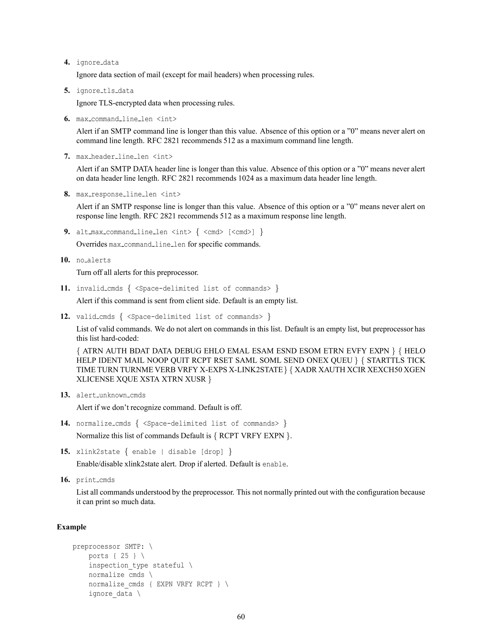 4. ignore data
Ignore data section of mail (except for mail headers) when processing rules.
5. ignore tls data
Ignore TLS-encrypted data when processing rules.
6. max command line len <int>
Alert if an SMTP command line is longer than this value. Absence of this option or a ”0” means never alert on
command line length. RFC 2821 recommends 512 as a maximum command line length.
7. max header line len <int>
Alert if an SMTP DATA header line is longer than this value. Absence of this option or a ”0” means never alert
on data header line length. RFC 2821 recommends 1024 as a maximum data header line length.
8. max response line len <int>
Alert if an SMTP response line is longer than this value. Absence of this option or a ”0” means never alert on
response line length. RFC 2821 recommends 512 as a maximum response line length.
9. alt max command line len <int> { <cmd> [<cmd>] }
Overrides max command line len for speciﬁc commands.
10. no alerts
Turn off all alerts for this preprocessor.
11. invalid cmds { <Space-delimited list of commands> }
Alert if this command is sent from client side. Default is an empty list.
12. valid cmds { <Space-delimited list of commands> }
List of valid commands. We do not alert on commands in this list. Default is an empty list, but preprocessor has
this list hard-coded:
{ ATRN AUTH BDAT DATA DEBUG EHLO EMAL ESAM ESND ESOM ETRN EVFY EXPN } { HELO
HELP IDENT MAIL NOOP QUIT RCPT RSET SAML SOML SEND ONEX QUEU } { STARTTLS TICK
TIME TURN TURNME VERB VRFY X-EXPS X-LINK2STATE} { XADR XAUTH XCIR XEXCH50 XGEN
XLICENSE XQUE XSTA XTRN XUSR }
13. alert unknown cmds
Alert if we don’t recognize command. Default is off.
14. normalize cmds { <Space-delimited list of commands> }
Normalize this list of commands Default is { RCPT VRFY EXPN }.
15. xlink2state { enable | disable [drop] }
Enable/disable xlink2state alert. Drop if alerted. Default is enable.
16. print cmds
List all commands understood by the preprocessor. This not normally printed out with the conﬁguration because
it can print so much data.
Example
preprocessor SMTP: 
ports { 25 } 
inspection_type stateful 
normalize cmds 
normalize_cmds { EXPN VRFY RCPT } 
ignore_data 
60
 