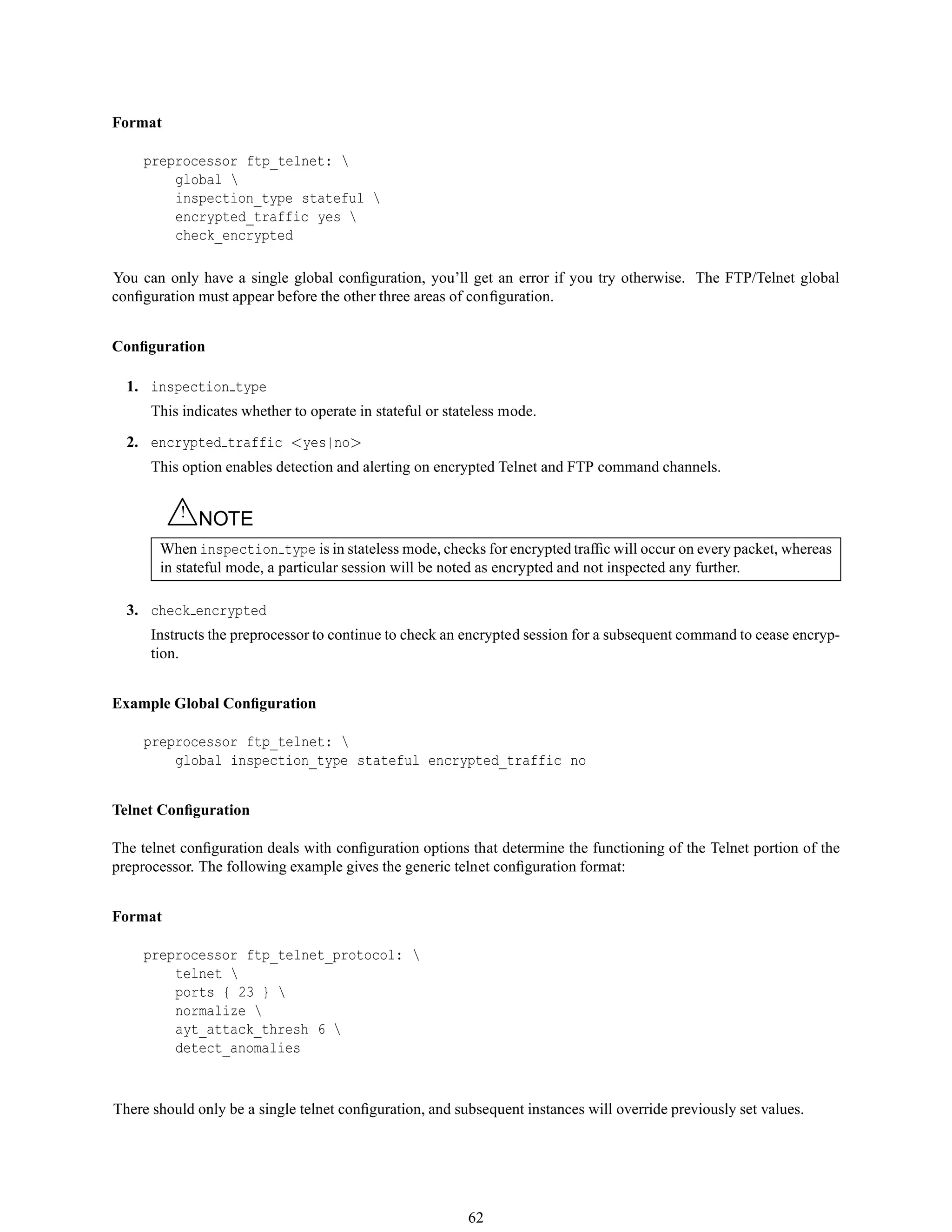 Format
preprocessor ftp_telnet: 
global 
inspection_type stateful 
encrypted_traffic yes 
check_encrypted
You can only have a single global conﬁguration, you’ll get an error if you try otherwise. The FTP/Telnet global
conﬁguration must appear before the other three areas of conﬁguration.
Conﬁguration
1. inspection type
This indicates whether to operate in stateful or stateless mode.
2. encrypted traffic <yes|no>
This option enables detection and alerting on encrypted Telnet and FTP command channels.
△! NOTE
When inspection type is in stateless mode, checks for encrypted trafﬁc will occur on every packet, whereas
in stateful mode, a particular session will be noted as encrypted and not inspected any further.
3. check encrypted
Instructs the preprocessor to continue to check an encrypted session for a subsequent command to cease encryp-
tion.
Example Global Conﬁguration
preprocessor ftp_telnet: 
global inspection_type stateful encrypted_traffic no
Telnet Conﬁguration
The telnet conﬁguration deals with conﬁguration options that determine the functioning of the Telnet portion of the
preprocessor. The following example gives the generic telnet conﬁguration format:
Format
preprocessor ftp_telnet_protocol: 
telnet 
ports { 23 } 
normalize 
ayt_attack_thresh 6 
detect_anomalies
There should only be a single telnet conﬁguration, and subsequent instances will override previously set values.
62
 