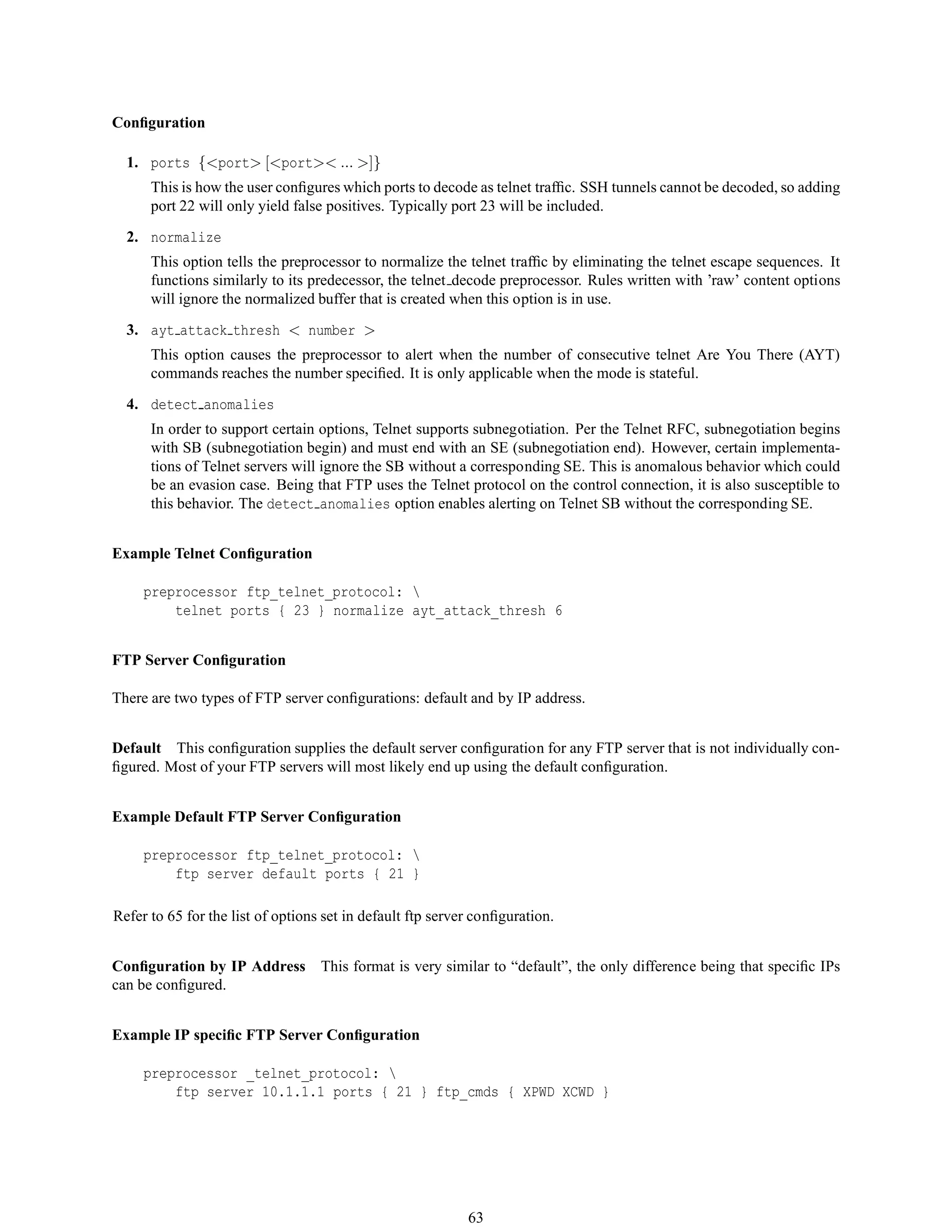 Conﬁguration
1. ports {<port> [<port>< ... >]}
This is how the user conﬁgures which ports to decode as telnet trafﬁc. SSH tunnels cannot be decoded, so adding
port 22 will only yield false positives. Typically port 23 will be included.
2. normalize
This option tells the preprocessor to normalize the telnet trafﬁc by eliminating the telnet escape sequences. It
functions similarly to its predecessor, the telnet decode preprocessor. Rules written with ’raw’ content options
will ignore the normalized buffer that is created when this option is in use.
3. ayt attack thresh < number >
This option causes the preprocessor to alert when the number of consecutive telnet Are You There (AYT)
commands reaches the number speciﬁed. It is only applicable when the mode is stateful.
4. detect anomalies
In order to support certain options, Telnet supports subnegotiation. Per the Telnet RFC, subnegotiation begins
with SB (subnegotiation begin) and must end with an SE (subnegotiation end). However, certain implementa-
tions of Telnet servers will ignore the SB without a corresponding SE. This is anomalous behavior which could
be an evasion case. Being that FTP uses the Telnet protocol on the control connection, it is also susceptible to
this behavior. The detect anomalies option enables alerting on Telnet SB without the corresponding SE.
Example Telnet Conﬁguration
preprocessor ftp_telnet_protocol: 
telnet ports { 23 } normalize ayt_attack_thresh 6
FTP Server Conﬁguration
There are two types of FTP server conﬁgurations: default and by IP address.
Default This conﬁguration supplies the default server conﬁguration for any FTP server that is not individually con-
ﬁgured. Most of your FTP servers will most likely end up using the default conﬁguration.
Example Default FTP Server Conﬁguration
preprocessor ftp_telnet_protocol: 
ftp server default ports { 21 }
Refer to 65 for the list of options set in default ftp server conﬁguration.
Conﬁguration by IP Address This format is very similar to “default”, the only difference being that speciﬁc IPs
can be conﬁgured.
Example IP speciﬁc FTP Server Conﬁguration
preprocessor _telnet_protocol: 
ftp server 10.1.1.1 ports { 21 } ftp_cmds { XPWD XCWD }
63
 