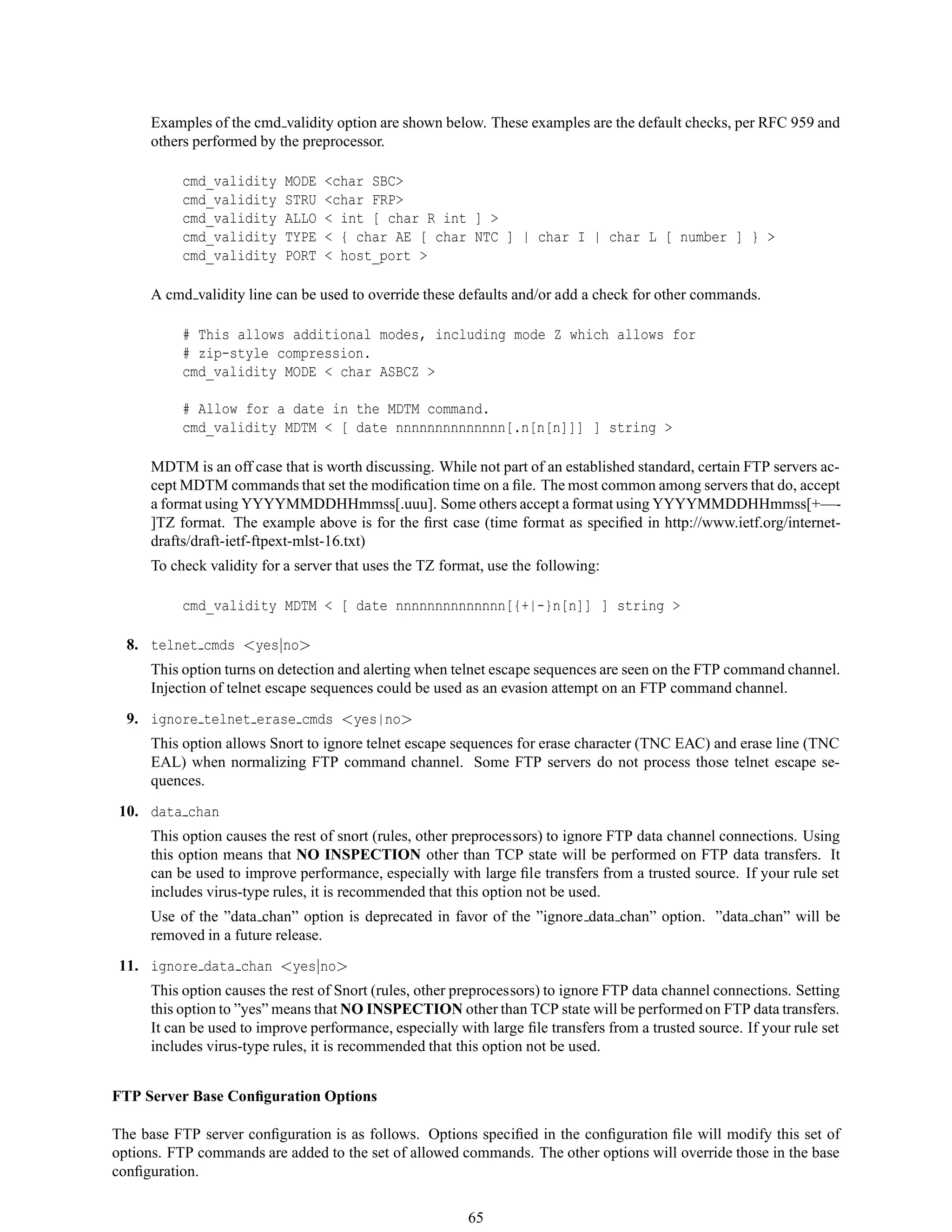 Examples of the cmd validity option are shown below. These examples are the default checks, per RFC 959 and
others performed by the preprocessor.
cmd_validity MODE <char SBC>
cmd_validity STRU <char FRP>
cmd_validity ALLO < int [ char R int ] >
cmd_validity TYPE < { char AE [ char NTC ] | char I | char L [ number ] } >
cmd_validity PORT < host_port >
A cmd validity line can be used to override these defaults and/or add a check for other commands.
# This allows additional modes, including mode Z which allows for
# zip-style compression.
cmd_validity MODE < char ASBCZ >
# Allow for a date in the MDTM command.
cmd_validity MDTM < [ date nnnnnnnnnnnnnn[.n[n[n]]] ] string >
MDTM is an off case that is worth discussing. While not part of an established standard, certain FTP servers ac-
cept MDTM commands that set the modiﬁcation time on a ﬁle. The most common among servers that do, accept
a format using YYYYMMDDHHmmss[.uuu]. Some others accept a format using YYYYMMDDHHmmss[+—-
]TZ format. The example above is for the ﬁrst case (time format as speciﬁed in http://www.ietf.org/internet-
drafts/draft-ietf-ftpext-mlst-16.txt)
To check validity for a server that uses the TZ format, use the following:
cmd_validity MDTM < [ date nnnnnnnnnnnnnn[{+|-}n[n]] ] string >
8. telnet cmds <yes|no>
This option turns on detection and alerting when telnet escape sequences are seen on the FTP command channel.
Injection of telnet escape sequences could be used as an evasion attempt on an FTP command channel.
9. ignore telnet erase cmds <yes|no>
This option allows Snort to ignore telnet escape sequences for erase character (TNC EAC) and erase line (TNC
EAL) when normalizing FTP command channel. Some FTP servers do not process those telnet escape se-
quences.
10. data chan
This option causes the rest of snort (rules, other preprocessors) to ignore FTP data channel connections. Using
this option means that NO INSPECTION other than TCP state will be performed on FTP data transfers. It
can be used to improve performance, especially with large ﬁle transfers from a trusted source. If your rule set
includes virus-type rules, it is recommended that this option not be used.
Use of the ”data chan” option is deprecated in favor of the ”ignore data chan” option. ”data chan” will be
removed in a future release.
11. ignore data chan <yes|no>
This option causes the rest of Snort (rules, other preprocessors) to ignore FTP data channel connections. Setting
this option to ”yes” means that NO INSPECTION other than TCP state will be performed on FTP data transfers.
It can be used to improve performance, especially with large ﬁle transfers from a trusted source. If your rule set
includes virus-type rules, it is recommended that this option not be used.
FTP Server Base Conﬁguration Options
The base FTP server conﬁguration is as follows. Options speciﬁed in the conﬁguration ﬁle will modify this set of
options. FTP commands are added to the set of allowed commands. The other options will override those in the base
conﬁguration.
65
 