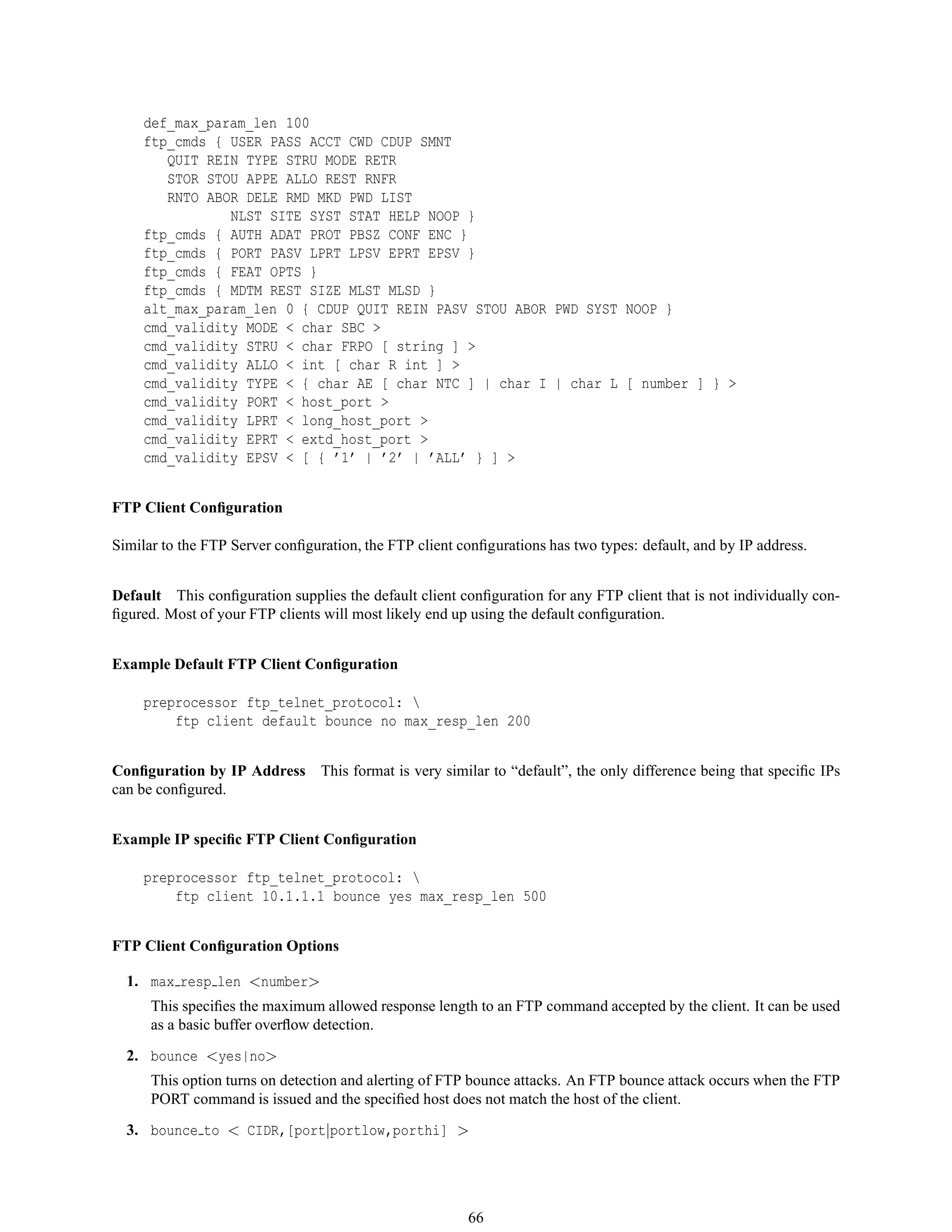 def_max_param_len 100
ftp_cmds { USER PASS ACCT CWD CDUP SMNT
QUIT REIN TYPE STRU MODE RETR
STOR STOU APPE ALLO REST RNFR
RNTO ABOR DELE RMD MKD PWD LIST
NLST SITE SYST STAT HELP NOOP }
ftp_cmds { AUTH ADAT PROT PBSZ CONF ENC }
ftp_cmds { PORT PASV LPRT LPSV EPRT EPSV }
ftp_cmds { FEAT OPTS }
ftp_cmds { MDTM REST SIZE MLST MLSD }
alt_max_param_len 0 { CDUP QUIT REIN PASV STOU ABOR PWD SYST NOOP }
cmd_validity MODE < char SBC >
cmd_validity STRU < char FRPO [ string ] >
cmd_validity ALLO < int [ char R int ] >
cmd_validity TYPE < { char AE [ char NTC ] | char I | char L [ number ] } >
cmd_validity PORT < host_port >
cmd_validity LPRT < long_host_port >
cmd_validity EPRT < extd_host_port >
cmd_validity EPSV < [ { ’1’ | ’2’ | ’ALL’ } ] >
FTP Client Conﬁguration
Similar to the FTP Server conﬁguration, the FTP client conﬁgurations has two types: default, and by IP address.
Default This conﬁguration supplies the default client conﬁguration for any FTP client that is not individually con-
ﬁgured. Most of your FTP clients will most likely end up using the default conﬁguration.
Example Default FTP Client Conﬁguration
preprocessor ftp_telnet_protocol: 
ftp client default bounce no max_resp_len 200
Conﬁguration by IP Address This format is very similar to “default”, the only difference being that speciﬁc IPs
can be conﬁgured.
Example IP speciﬁc FTP Client Conﬁguration
preprocessor ftp_telnet_protocol: 
ftp client 10.1.1.1 bounce yes max_resp_len 500
FTP Client Conﬁguration Options
1. max resp len <number>
This speciﬁes the maximum allowed response length to an FTP command accepted by the client. It can be used
as a basic buffer overﬂow detection.
2. bounce <yes|no>
This option turns on detection and alerting of FTP bounce attacks. An FTP bounce attack occurs when the FTP
PORT command is issued and the speciﬁed host does not match the host of the client.
3. bounce to < CIDR,[port|portlow,porthi] >
66
 