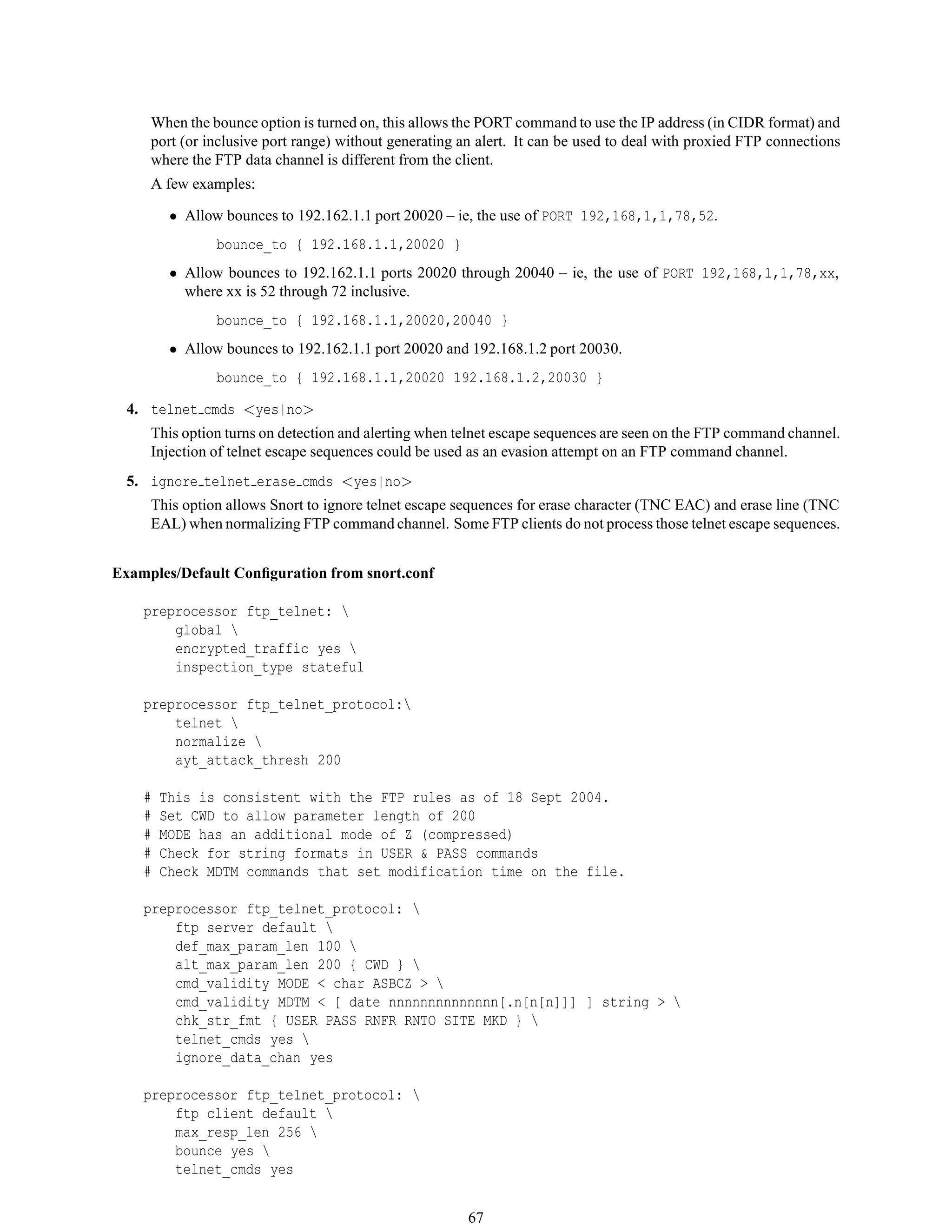 When the bounce option is turned on, this allows the PORT command to use the IP address (in CIDR format) and
port (or inclusive port range) without generating an alert. It can be used to deal with proxied FTP connections
where the FTP data channel is different from the client.
A few examples:
• Allow bounces to 192.162.1.1 port 20020 – ie, the use of PORT 192,168,1,1,78,52.
bounce_to { 192.168.1.1,20020 }
• Allow bounces to 192.162.1.1 ports 20020 through 20040 – ie, the use of PORT 192,168,1,1,78,xx,
where xx is 52 through 72 inclusive.
bounce_to { 192.168.1.1,20020,20040 }
• Allow bounces to 192.162.1.1 port 20020 and 192.168.1.2 port 20030.
bounce_to { 192.168.1.1,20020 192.168.1.2,20030 }
4. telnet cmds <yes|no>
This option turns on detection and alerting when telnet escape sequences are seen on the FTP command channel.
Injection of telnet escape sequences could be used as an evasion attempt on an FTP command channel.
5. ignore telnet erase cmds <yes|no>
This option allows Snort to ignore telnet escape sequences for erase character (TNC EAC) and erase line (TNC
EAL) when normalizing FTP command channel. Some FTP clients do not process those telnet escape sequences.
Examples/Default Conﬁguration from snort.conf
preprocessor ftp_telnet: 
global 
encrypted_traffic yes 
inspection_type stateful
preprocessor ftp_telnet_protocol:
telnet 
normalize 
ayt_attack_thresh 200
# This is consistent with the FTP rules as of 18 Sept 2004.
# Set CWD to allow parameter length of 200
# MODE has an additional mode of Z (compressed)
# Check for string formats in USER & PASS commands
# Check MDTM commands that set modification time on the file.
preprocessor ftp_telnet_protocol: 
ftp server default 
def_max_param_len 100 
alt_max_param_len 200 { CWD } 
cmd_validity MODE < char ASBCZ > 
cmd_validity MDTM < [ date nnnnnnnnnnnnnn[.n[n[n]]] ] string > 
chk_str_fmt { USER PASS RNFR RNTO SITE MKD } 
telnet_cmds yes 
ignore_data_chan yes
preprocessor ftp_telnet_protocol: 
ftp client default 
max_resp_len 256 
bounce yes 
telnet_cmds yes
67
 