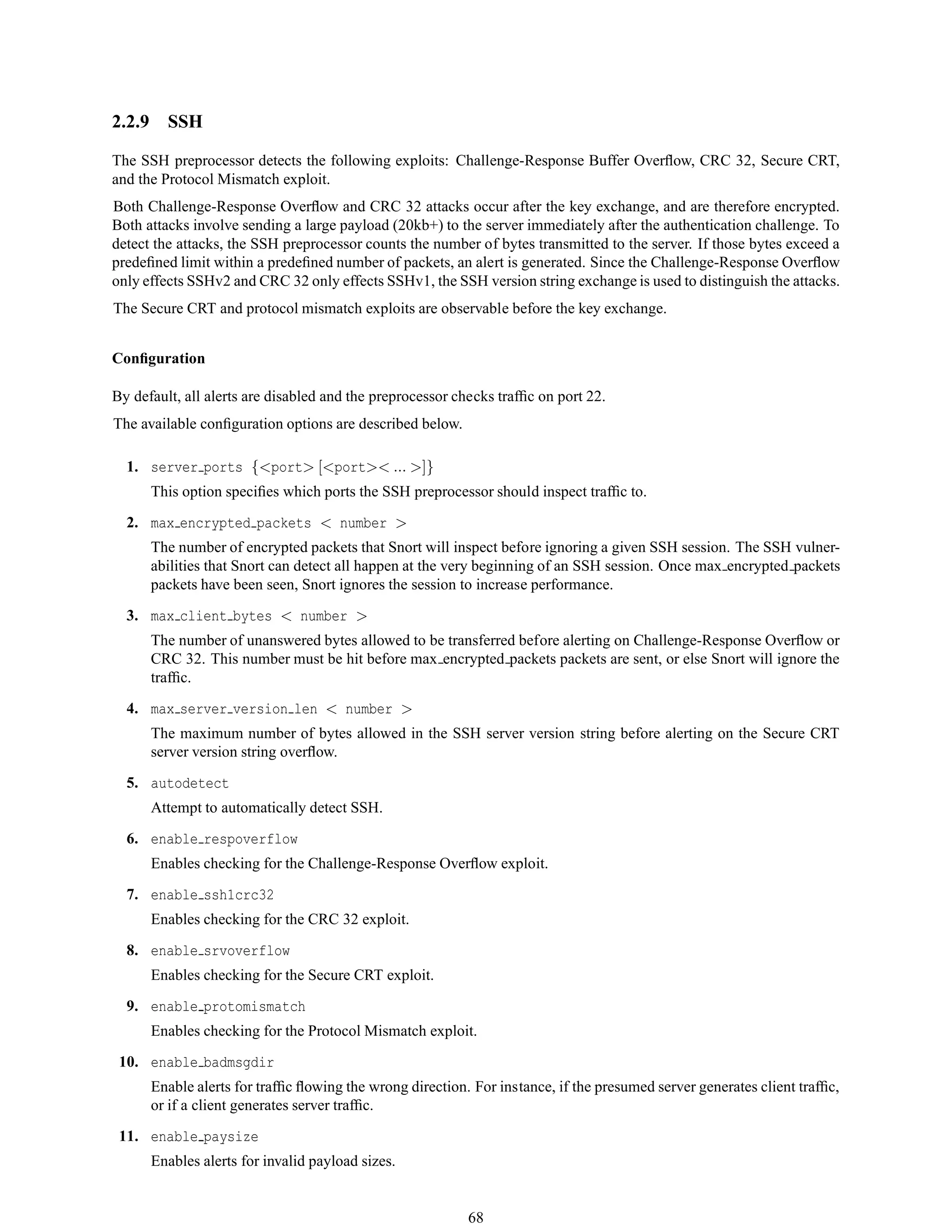 2.2.9 SSH
The SSH preprocessor detects the following exploits: Challenge-Response Buffer Overﬂow, CRC 32, Secure CRT,
and the Protocol Mismatch exploit.
Both Challenge-Response Overﬂow and CRC 32 attacks occur after the key exchange, and are therefore encrypted.
Both attacks involve sending a large payload (20kb+) to the server immediately after the authentication challenge. To
detect the attacks, the SSH preprocessor counts the number of bytes transmitted to the server. If those bytes exceed a
predeﬁned limit within a predeﬁned number of packets, an alert is generated. Since the Challenge-Response Overﬂow
only effects SSHv2 and CRC 32 only effects SSHv1, the SSH version string exchange is used to distinguish the attacks.
The Secure CRT and protocol mismatch exploits are observable before the key exchange.
Conﬁguration
By default, all alerts are disabled and the preprocessor checks trafﬁc on port 22.
The available conﬁguration options are described below.
1. server ports {<port> [<port>< ... >]}
This option speciﬁes which ports the SSH preprocessor should inspect trafﬁc to.
2. max encrypted packets < number >
The number of encrypted packets that Snort will inspect before ignoring a given SSH session. The SSH vulner-
abilities that Snort can detect all happen at the very beginning of an SSH session. Once max encrypted packets
packets have been seen, Snort ignores the session to increase performance.
3. max client bytes < number >
The number of unanswered bytes allowed to be transferred before alerting on Challenge-Response Overﬂow or
CRC 32. This number must be hit before max encrypted packets packets are sent, or else Snort will ignore the
trafﬁc.
4. max server version len < number >
The maximum number of bytes allowed in the SSH server version string before alerting on the Secure CRT
server version string overﬂow.
5. autodetect
Attempt to automatically detect SSH.
6. enable respoverflow
Enables checking for the Challenge-Response Overﬂow exploit.
7. enable ssh1crc32
Enables checking for the CRC 32 exploit.
8. enable srvoverflow
Enables checking for the Secure CRT exploit.
9. enable protomismatch
Enables checking for the Protocol Mismatch exploit.
10. enable badmsgdir
Enable alerts for trafﬁc ﬂowing the wrong direction. For instance, if the presumed server generates client trafﬁc,
or if a client generates server trafﬁc.
11. enable paysize
Enables alerts for invalid payload sizes.
68
 