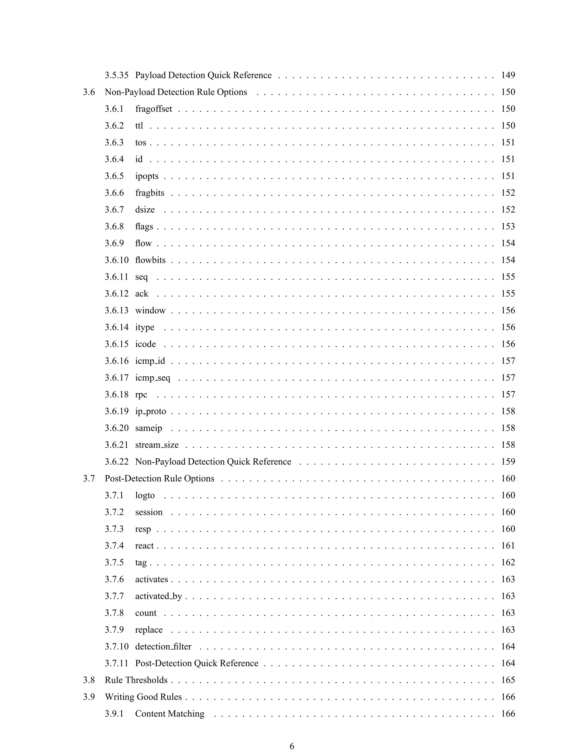 3.5.35 Payload Detection Quick Reference . . . . . . . . . . . . . . . . . . . . . . . . . . . . . . . 149
3.6 Non-Payload Detection Rule Options . . . . . . . . . . . . . . . . . . . . . . . . . . . . . . . . . . 150
3.6.1 fragoffset . . . . . . . . . . . . . . . . . . . . . . . . . . . . . . . . . . . . . . . . . . . . . 150
3.6.2 ttl . . . . . . . . . . . . . . . . . . . . . . . . . . . . . . . . . . . . . . . . . . . . . . . . . 150
3.6.3 tos . . . . . . . . . . . . . . . . . . . . . . . . . . . . . . . . . . . . . . . . . . . . . . . . . 151
3.6.4 id . . . . . . . . . . . . . . . . . . . . . . . . . . . . . . . . . . . . . . . . . . . . . . . . . 151
3.6.5 ipopts . . . . . . . . . . . . . . . . . . . . . . . . . . . . . . . . . . . . . . . . . . . . . . . 151
3.6.6 fragbits . . . . . . . . . . . . . . . . . . . . . . . . . . . . . . . . . . . . . . . . . . . . . . 152
3.6.7 dsize . . . . . . . . . . . . . . . . . . . . . . . . . . . . . . . . . . . . . . . . . . . . . . . 152
3.6.8 ﬂags . . . . . . . . . . . . . . . . . . . . . . . . . . . . . . . . . . . . . . . . . . . . . . . . 153
3.6.9 ﬂow . . . . . . . . . . . . . . . . . . . . . . . . . . . . . . . . . . . . . . . . . . . . . . . . 154
3.6.10 ﬂowbits . . . . . . . . . . . . . . . . . . . . . . . . . . . . . . . . . . . . . . . . . . . . . . 154
3.6.11 seq . . . . . . . . . . . . . . . . . . . . . . . . . . . . . . . . . . . . . . . . . . . . . . . . 155
3.6.12 ack . . . . . . . . . . . . . . . . . . . . . . . . . . . . . . . . . . . . . . . . . . . . . . . . 155
3.6.13 window . . . . . . . . . . . . . . . . . . . . . . . . . . . . . . . . . . . . . . . . . . . . . . 156
3.6.14 itype . . . . . . . . . . . . . . . . . . . . . . . . . . . . . . . . . . . . . . . . . . . . . . . 156
3.6.15 icode . . . . . . . . . . . . . . . . . . . . . . . . . . . . . . . . . . . . . . . . . . . . . . . 156
3.6.16 icmp id . . . . . . . . . . . . . . . . . . . . . . . . . . . . . . . . . . . . . . . . . . . . . . 157
3.6.17 icmp seq . . . . . . . . . . . . . . . . . . . . . . . . . . . . . . . . . . . . . . . . . . . . . 157
3.6.18 rpc . . . . . . . . . . . . . . . . . . . . . . . . . . . . . . . . . . . . . . . . . . . . . . . . 157
3.6.19 ip proto . . . . . . . . . . . . . . . . . . . . . . . . . . . . . . . . . . . . . . . . . . . . . . 158
3.6.20 sameip . . . . . . . . . . . . . . . . . . . . . . . . . . . . . . . . . . . . . . . . . . . . . . 158
3.6.21 stream size . . . . . . . . . . . . . . . . . . . . . . . . . . . . . . . . . . . . . . . . . . . . 158
3.6.22 Non-Payload Detection Quick Reference . . . . . . . . . . . . . . . . . . . . . . . . . . . . 159
3.7 Post-Detection Rule Options . . . . . . . . . . . . . . . . . . . . . . . . . . . . . . . . . . . . . . . 160
3.7.1 logto . . . . . . . . . . . . . . . . . . . . . . . . . . . . . . . . . . . . . . . . . . . . . . . 160
3.7.2 session . . . . . . . . . . . . . . . . . . . . . . . . . . . . . . . . . . . . . . . . . . . . . . 160
3.7.3 resp . . . . . . . . . . . . . . . . . . . . . . . . . . . . . . . . . . . . . . . . . . . . . . . . 160
3.7.4 react . . . . . . . . . . . . . . . . . . . . . . . . . . . . . . . . . . . . . . . . . . . . . . . . 161
3.7.5 tag . . . . . . . . . . . . . . . . . . . . . . . . . . . . . . . . . . . . . . . . . . . . . . . . . 162
3.7.6 activates . . . . . . . . . . . . . . . . . . . . . . . . . . . . . . . . . . . . . . . . . . . . . . 163
3.7.7 activated by . . . . . . . . . . . . . . . . . . . . . . . . . . . . . . . . . . . . . . . . . . . . 163
3.7.8 count . . . . . . . . . . . . . . . . . . . . . . . . . . . . . . . . . . . . . . . . . . . . . . . 163
3.7.9 replace . . . . . . . . . . . . . . . . . . . . . . . . . . . . . . . . . . . . . . . . . . . . . . 163
3.7.10 detection ﬁlter . . . . . . . . . . . . . . . . . . . . . . . . . . . . . . . . . . . . . . . . . . 164
3.7.11 Post-Detection Quick Reference . . . . . . . . . . . . . . . . . . . . . . . . . . . . . . . . . 164
3.8 Rule Thresholds . . . . . . . . . . . . . . . . . . . . . . . . . . . . . . . . . . . . . . . . . . . . . . 165
3.9 Writing Good Rules . . . . . . . . . . . . . . . . . . . . . . . . . . . . . . . . . . . . . . . . . . . . 166
3.9.1 Content Matching . . . . . . . . . . . . . . . . . . . . . . . . . . . . . . . . . . . . . . . . 166
6
 