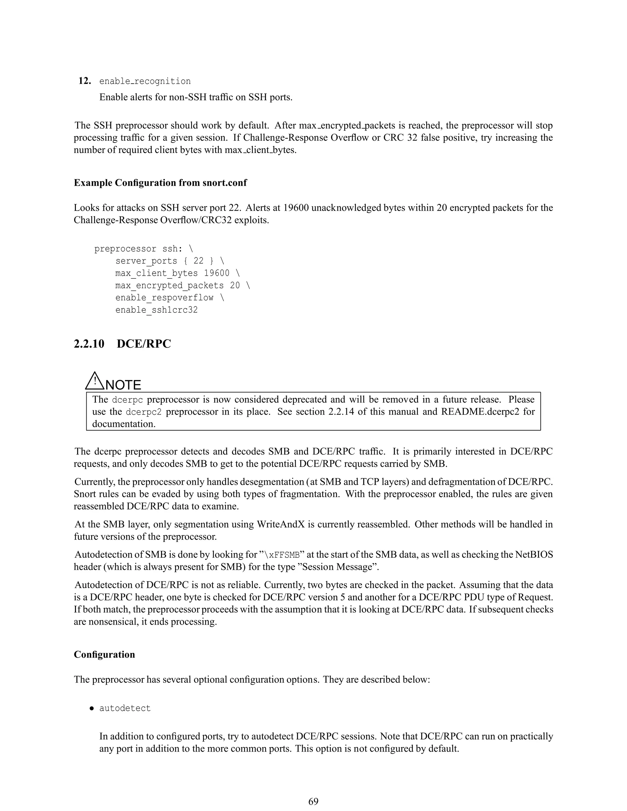 12. enable recognition
Enable alerts for non-SSH trafﬁc on SSH ports.
The SSH preprocessor should work by default. After max encrypted packets is reached, the preprocessor will stop
processing trafﬁc for a given session. If Challenge-Response Overﬂow or CRC 32 false positive, try increasing the
number of required client bytes with max client bytes.
Example Conﬁguration from snort.conf
Looks for attacks on SSH server port 22. Alerts at 19600 unacknowledged bytes within 20 encrypted packets for the
Challenge-Response Overﬂow/CRC32 exploits.
preprocessor ssh: 
server_ports { 22 } 
max_client_bytes 19600 
max_encrypted_packets 20 
enable_respoverflow 
enable_ssh1crc32
2.2.10 DCE/RPC
△! NOTE
The dcerpc preprocessor is now considered deprecated and will be removed in a future release. Please
use the dcerpc2 preprocessor in its place. See section 2.2.14 of this manual and README.dcerpc2 for
documentation.
The dcerpc preprocessor detects and decodes SMB and DCE/RPC trafﬁc. It is primarily interested in DCE/RPC
requests, and only decodes SMB to get to the potential DCE/RPC requests carried by SMB.
Currently, the preprocessor only handles desegmentation (at SMB and TCP layers) and defragmentation of DCE/RPC.
Snort rules can be evaded by using both types of fragmentation. With the preprocessor enabled, the rules are given
reassembled DCE/RPC data to examine.
At the SMB layer, only segmentation using WriteAndX is currently reassembled. Other methods will be handled in
future versions of the preprocessor.
Autodetection of SMB is done by looking for ”xFFSMB” at the start of the SMB data, as well as checking the NetBIOS
header (which is always present for SMB) for the type ”Session Message”.
Autodetection of DCE/RPC is not as reliable. Currently, two bytes are checked in the packet. Assuming that the data
is a DCE/RPC header, one byte is checked for DCE/RPC version 5 and another for a DCE/RPC PDU type of Request.
If both match, the preprocessor proceeds with the assumption that it is looking at DCE/RPC data. If subsequent checks
are nonsensical, it ends processing.
Conﬁguration
The preprocessor has several optional conﬁguration options. They are described below:
• autodetect
In addition to conﬁgured ports, try to autodetect DCE/RPC sessions. Note that DCE/RPC can run on practically
any port in addition to the more common ports. This option is not conﬁgured by default.
69
 