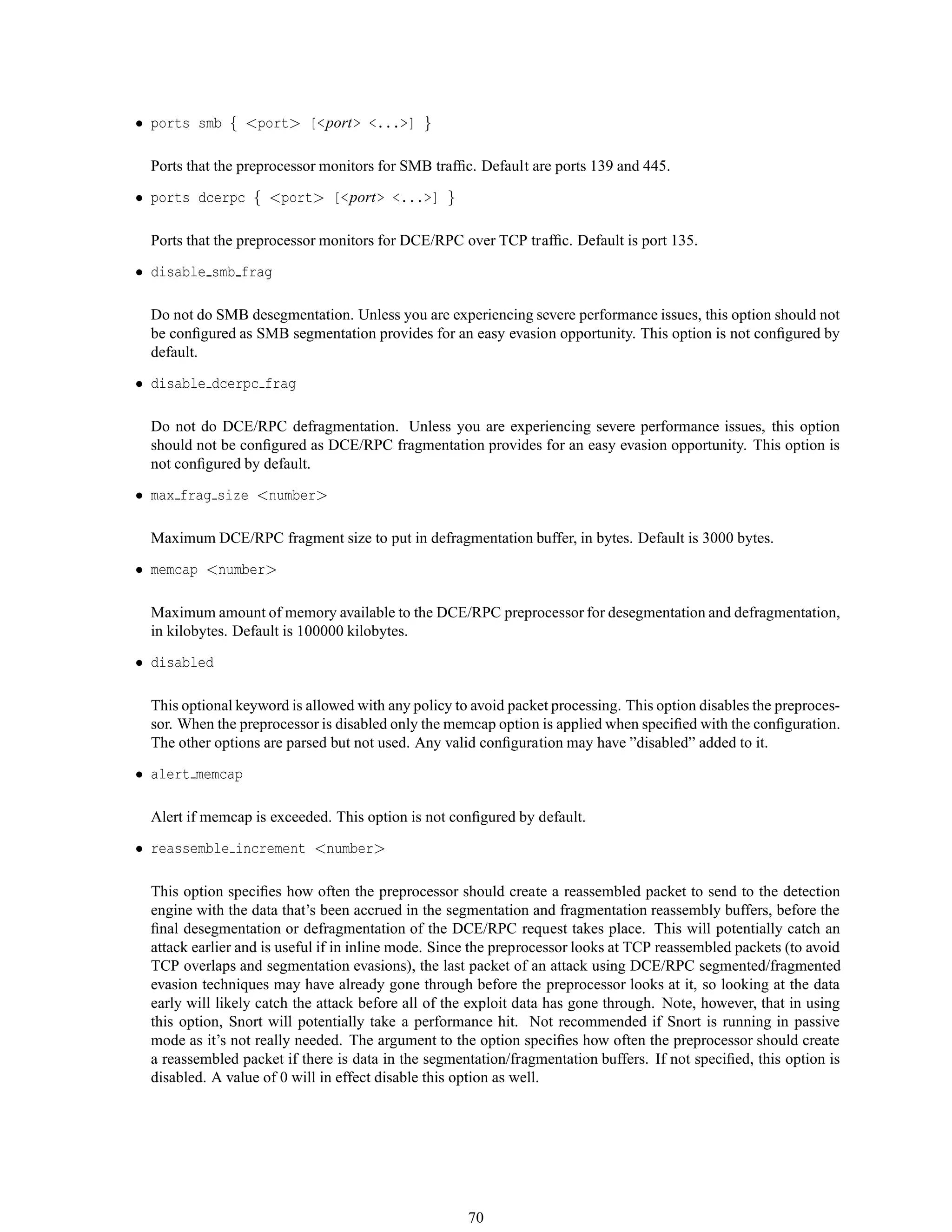 • ports smb { <port> [<port> <...>] }
Ports that the preprocessor monitors for SMB trafﬁc. Default are ports 139 and 445.
• ports dcerpc { <port> [<port> <...>] }
Ports that the preprocessor monitors for DCE/RPC over TCP trafﬁc. Default is port 135.
• disable smb frag
Do not do SMB desegmentation. Unless you are experiencing severe performance issues, this option should not
be conﬁgured as SMB segmentation provides for an easy evasion opportunity. This option is not conﬁgured by
default.
• disable dcerpc frag
Do not do DCE/RPC defragmentation. Unless you are experiencing severe performance issues, this option
should not be conﬁgured as DCE/RPC fragmentation provides for an easy evasion opportunity. This option is
not conﬁgured by default.
• max frag size <number>
Maximum DCE/RPC fragment size to put in defragmentation buffer, in bytes. Default is 3000 bytes.
• memcap <number>
Maximum amount of memory available to the DCE/RPC preprocessor for desegmentation and defragmentation,
in kilobytes. Default is 100000 kilobytes.
• disabled
This optional keyword is allowed with any policy to avoid packet processing. This option disables the preproces-
sor. When the preprocessor is disabled only the memcap option is applied when speciﬁed with the conﬁguration.
The other options are parsed but not used. Any valid conﬁguration may have ”disabled” added to it.
• alert memcap
Alert if memcap is exceeded. This option is not conﬁgured by default.
• reassemble increment <number>
This option speciﬁes how often the preprocessor should create a reassembled packet to send to the detection
engine with the data that’s been accrued in the segmentation and fragmentation reassembly buffers, before the
ﬁnal desegmentation or defragmentation of the DCE/RPC request takes place. This will potentially catch an
attack earlier and is useful if in inline mode. Since the preprocessor looks at TCP reassembled packets (to avoid
TCP overlaps and segmentation evasions), the last packet of an attack using DCE/RPC segmented/fragmented
evasion techniques may have already gone through before the preprocessor looks at it, so looking at the data
early will likely catch the attack before all of the exploit data has gone through. Note, however, that in using
this option, Snort will potentially take a performance hit. Not recommended if Snort is running in passive
mode as it’s not really needed. The argument to the option speciﬁes how often the preprocessor should create
a reassembled packet if there is data in the segmentation/fragmentation buffers. If not speciﬁed, this option is
disabled. A value of 0 will in effect disable this option as well.
70
 