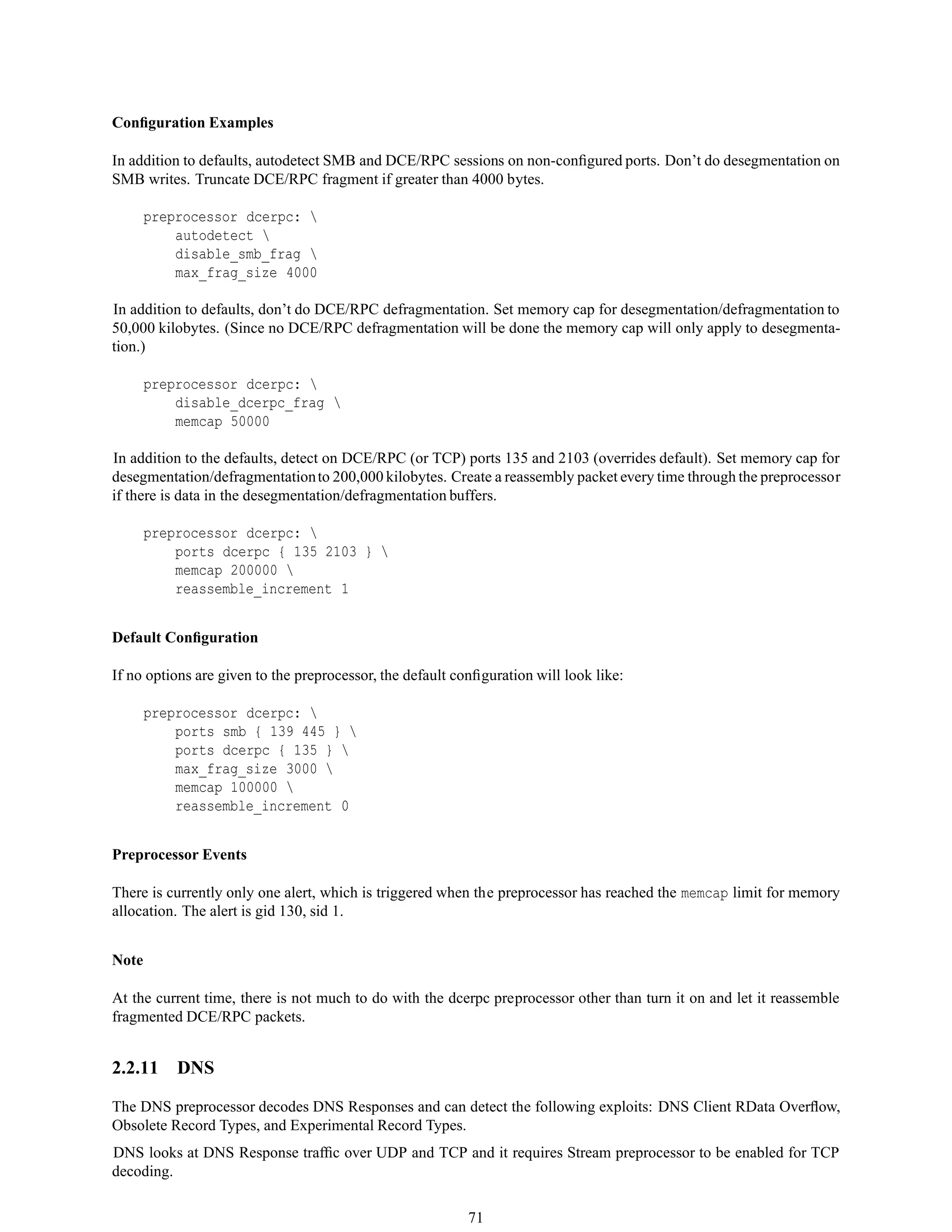 Conﬁguration Examples
In addition to defaults, autodetect SMB and DCE/RPC sessions on non-conﬁgured ports. Don’t do desegmentation on
SMB writes. Truncate DCE/RPC fragment if greater than 4000 bytes.
preprocessor dcerpc: 
autodetect 
disable_smb_frag 
max_frag_size 4000
In addition to defaults, don’t do DCE/RPC defragmentation. Set memory cap for desegmentation/defragmentation to
50,000 kilobytes. (Since no DCE/RPC defragmentation will be done the memory cap will only apply to desegmenta-
tion.)
preprocessor dcerpc: 
disable_dcerpc_frag 
memcap 50000
In addition to the defaults, detect on DCE/RPC (or TCP) ports 135 and 2103 (overrides default). Set memory cap for
desegmentation/defragmentationto 200,000 kilobytes. Create a reassembly packet every time through the preprocessor
if there is data in the desegmentation/defragmentation buffers.
preprocessor dcerpc: 
ports dcerpc { 135 2103 } 
memcap 200000 
reassemble_increment 1
Default Conﬁguration
If no options are given to the preprocessor, the default conﬁguration will look like:
preprocessor dcerpc: 
ports smb { 139 445 } 
ports dcerpc { 135 } 
max_frag_size 3000 
memcap 100000 
reassemble_increment 0
Preprocessor Events
There is currently only one alert, which is triggered when the preprocessor has reached the memcap limit for memory
allocation. The alert is gid 130, sid 1.
Note
At the current time, there is not much to do with the dcerpc preprocessor other than turn it on and let it reassemble
fragmented DCE/RPC packets.
2.2.11 DNS
The DNS preprocessor decodes DNS Responses and can detect the following exploits: DNS Client RData Overﬂow,
Obsolete Record Types, and Experimental Record Types.
DNS looks at DNS Response trafﬁc over UDP and TCP and it requires Stream preprocessor to be enabled for TCP
decoding.
71
 
