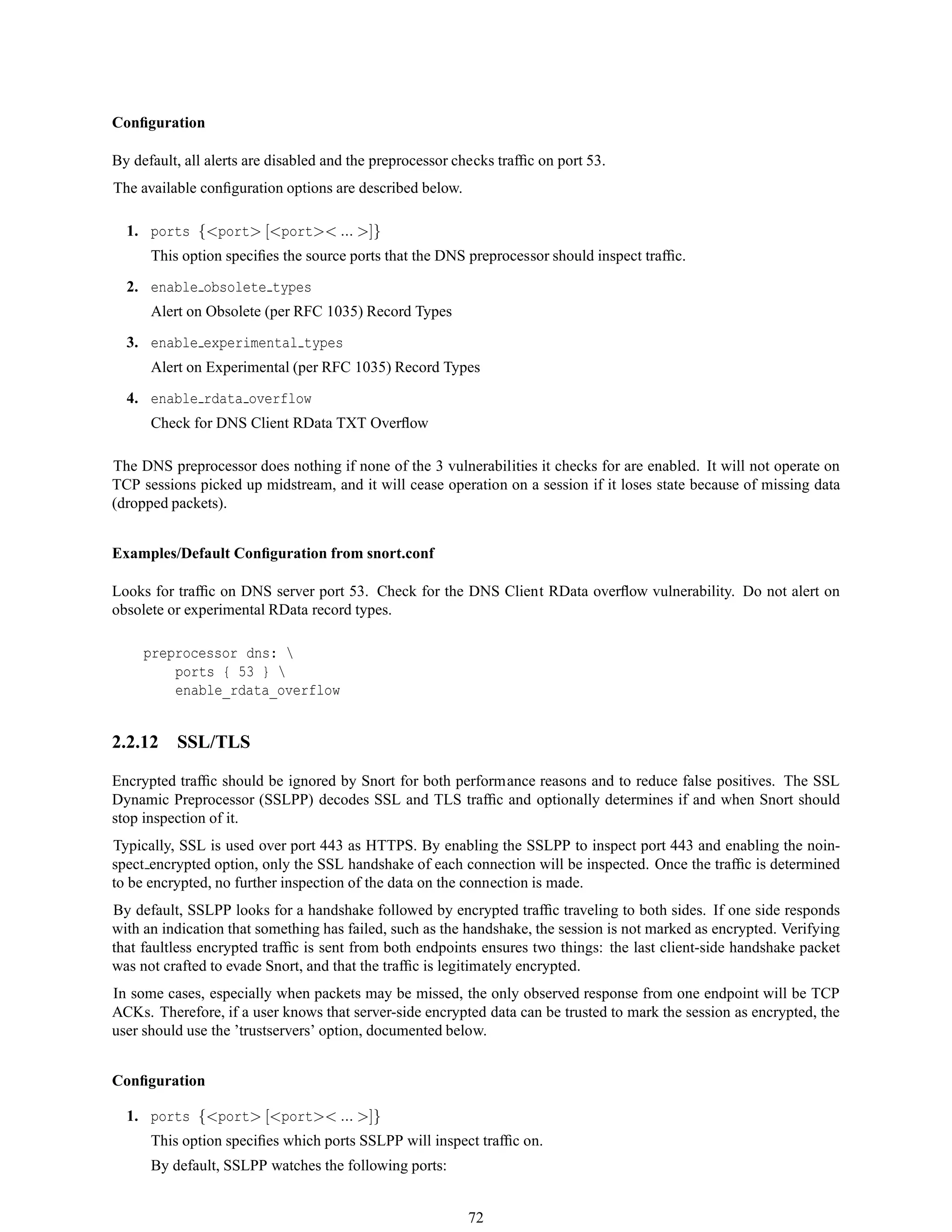 Conﬁguration
By default, all alerts are disabled and the preprocessor checks trafﬁc on port 53.
The available conﬁguration options are described below.
1. ports {<port> [<port>< ... >]}
This option speciﬁes the source ports that the DNS preprocessor should inspect trafﬁc.
2. enable obsolete types
Alert on Obsolete (per RFC 1035) Record Types
3. enable experimental types
Alert on Experimental (per RFC 1035) Record Types
4. enable rdata overflow
Check for DNS Client RData TXT Overﬂow
The DNS preprocessor does nothing if none of the 3 vulnerabilities it checks for are enabled. It will not operate on
TCP sessions picked up midstream, and it will cease operation on a session if it loses state because of missing data
(dropped packets).
Examples/Default Conﬁguration from snort.conf
Looks for trafﬁc on DNS server port 53. Check for the DNS Client RData overﬂow vulnerability. Do not alert on
obsolete or experimental RData record types.
preprocessor dns: 
ports { 53 } 
enable_rdata_overflow
2.2.12 SSL/TLS
Encrypted trafﬁc should be ignored by Snort for both performance reasons and to reduce false positives. The SSL
Dynamic Preprocessor (SSLPP) decodes SSL and TLS trafﬁc and optionally determines if and when Snort should
stop inspection of it.
Typically, SSL is used over port 443 as HTTPS. By enabling the SSLPP to inspect port 443 and enabling the noin-
spect encrypted option, only the SSL handshake of each connection will be inspected. Once the trafﬁc is determined
to be encrypted, no further inspection of the data on the connection is made.
By default, SSLPP looks for a handshake followed by encrypted trafﬁc traveling to both sides. If one side responds
with an indication that something has failed, such as the handshake, the session is not marked as encrypted. Verifying
that faultless encrypted trafﬁc is sent from both endpoints ensures two things: the last client-side handshake packet
was not crafted to evade Snort, and that the trafﬁc is legitimately encrypted.
In some cases, especially when packets may be missed, the only observed response from one endpoint will be TCP
ACKs. Therefore, if a user knows that server-side encrypted data can be trusted to mark the session as encrypted, the
user should use the ’trustservers’ option, documented below.
Conﬁguration
1. ports {<port> [<port>< ... >]}
This option speciﬁes which ports SSLPP will inspect trafﬁc on.
By default, SSLPP watches the following ports:
72
 
