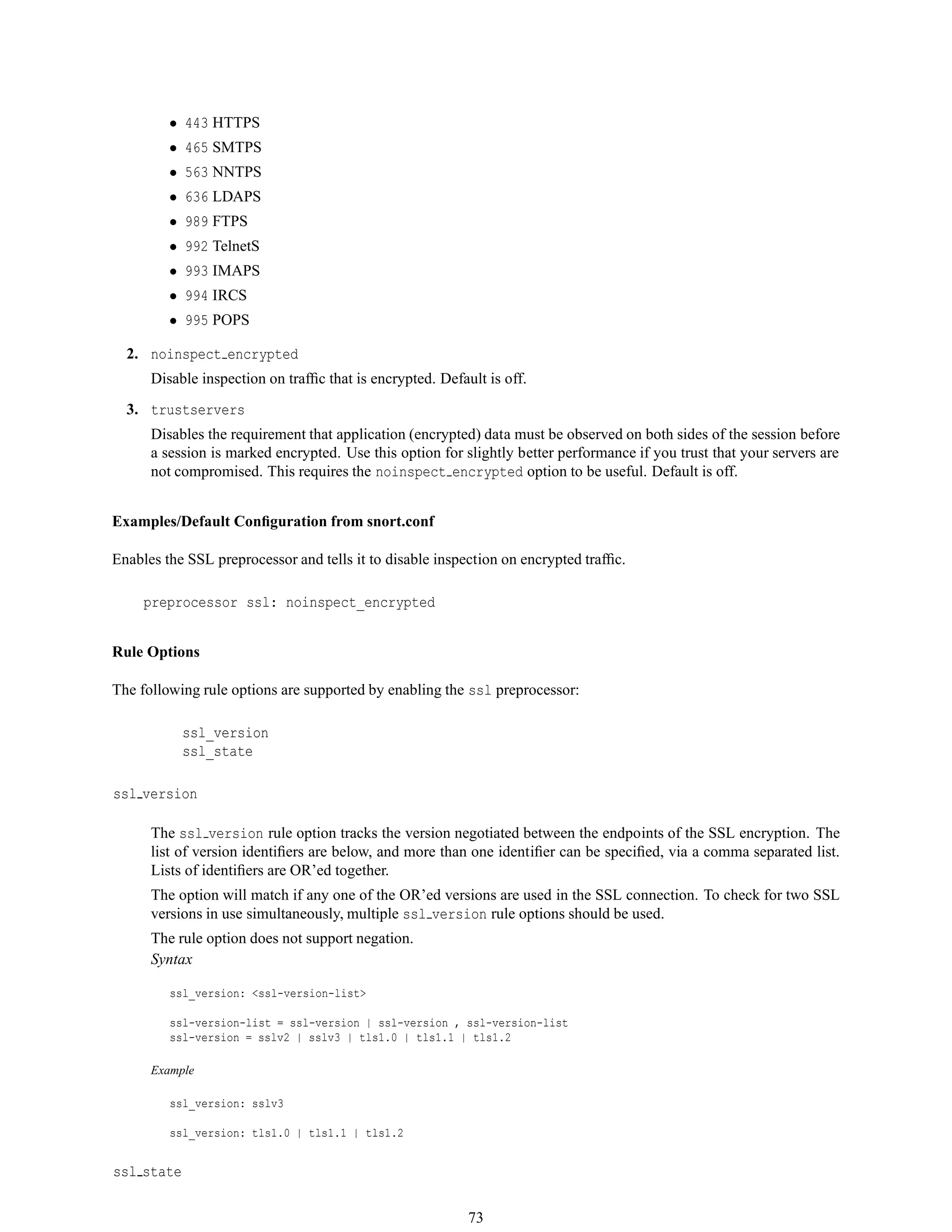 • 443 HTTPS
• 465 SMTPS
• 563 NNTPS
• 636 LDAPS
• 989 FTPS
• 992 TelnetS
• 993 IMAPS
• 994 IRCS
• 995 POPS
2. noinspect encrypted
Disable inspection on trafﬁc that is encrypted. Default is off.
3. trustservers
Disables the requirement that application (encrypted) data must be observed on both sides of the session before
a session is marked encrypted. Use this option for slightly better performance if you trust that your servers are
not compromised. This requires the noinspect encrypted option to be useful. Default is off.
Examples/Default Conﬁguration from snort.conf
Enables the SSL preprocessor and tells it to disable inspection on encrypted trafﬁc.
preprocessor ssl: noinspect_encrypted
Rule Options
The following rule options are supported by enabling the ssl preprocessor:
ssl_version
ssl_state
ssl version
The ssl version rule option tracks the version negotiated between the endpoints of the SSL encryption. The
list of version identiﬁers are below, and more than one identiﬁer can be speciﬁed, via a comma separated list.
Lists of identiﬁers are OR’ed together.
The option will match if any one of the OR’ed versions are used in the SSL connection. To check for two SSL
versions in use simultaneously, multiple ssl version rule options should be used.
The rule option does not support negation.
Syntax
ssl_version: <ssl-version-list>
ssl-version-list = ssl-version | ssl-version , ssl-version-list
ssl-version = sslv2 | sslv3 | tls1.0 | tls1.1 | tls1.2
Example
ssl_version: sslv3
ssl_version: tls1.0 | tls1.1 | tls1.2
ssl state
73
 