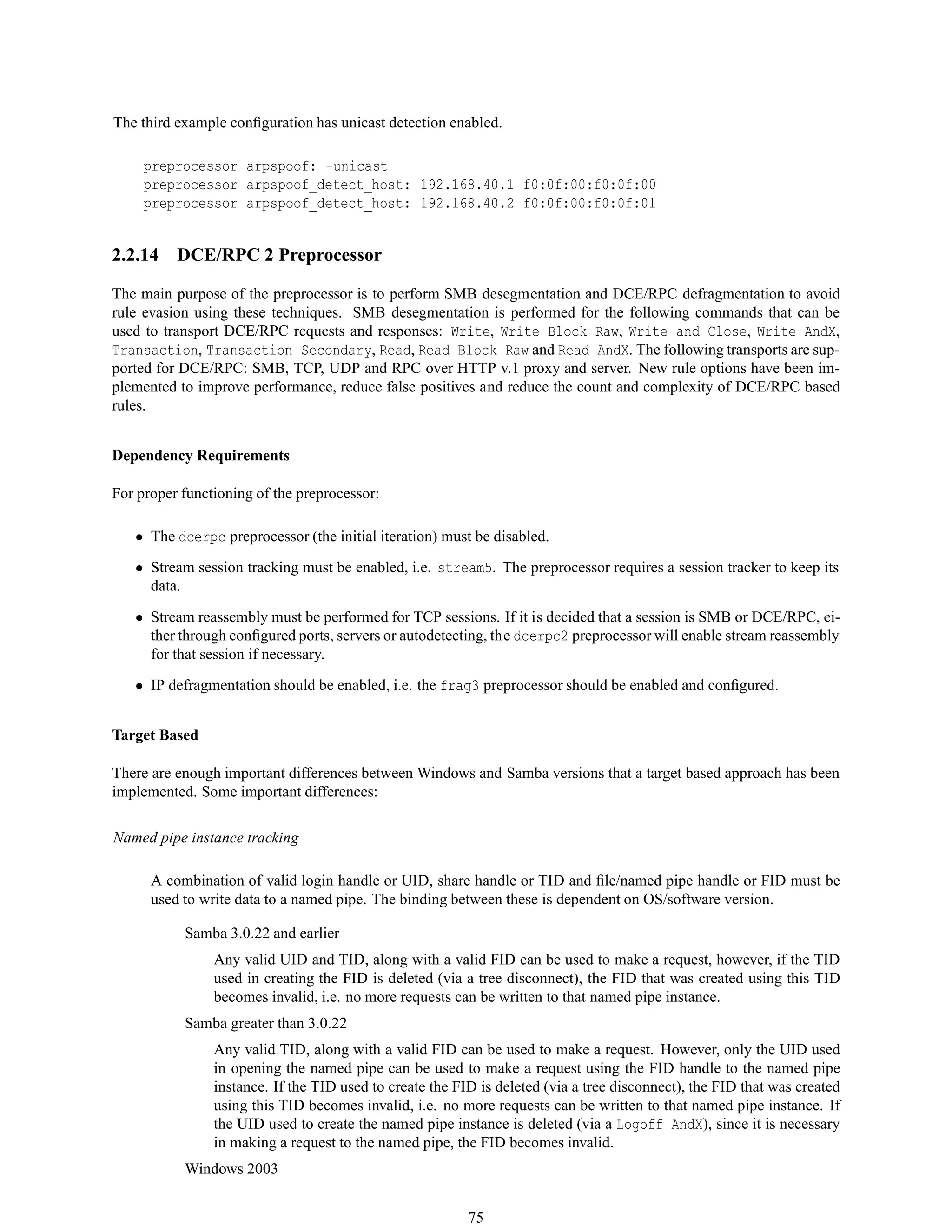 The third example conﬁguration has unicast detection enabled.
preprocessor arpspoof: -unicast
preprocessor arpspoof_detect_host: 192.168.40.1 f0:0f:00:f0:0f:00
preprocessor arpspoof_detect_host: 192.168.40.2 f0:0f:00:f0:0f:01
2.2.14 DCE/RPC 2 Preprocessor
The main purpose of the preprocessor is to perform SMB desegmentation and DCE/RPC defragmentation to avoid
rule evasion using these techniques. SMB desegmentation is performed for the following commands that can be
used to transport DCE/RPC requests and responses: Write, Write Block Raw, Write and Close, Write AndX,
Transaction, Transaction Secondary, Read, Read Block Raw and Read AndX. The following transports are sup-
ported for DCE/RPC: SMB, TCP, UDP and RPC over HTTP v.1 proxy and server. New rule options have been im-
plemented to improve performance, reduce false positives and reduce the count and complexity of DCE/RPC based
rules.
Dependency Requirements
For proper functioning of the preprocessor:
• The dcerpc preprocessor (the initial iteration) must be disabled.
• Stream session tracking must be enabled, i.e. stream5. The preprocessor requires a session tracker to keep its
data.
• Stream reassembly must be performed for TCP sessions. If it is decided that a session is SMB or DCE/RPC, ei-
ther through conﬁgured ports, servers or autodetecting, the dcerpc2 preprocessor will enable stream reassembly
for that session if necessary.
• IP defragmentation should be enabled, i.e. the frag3 preprocessor should be enabled and conﬁgured.
Target Based
There are enough important differences between Windows and Samba versions that a target based approach has been
implemented. Some important differences:
Named pipe instance tracking
A combination of valid login handle or UID, share handle or TID and ﬁle/named pipe handle or FID must be
used to write data to a named pipe. The binding between these is dependent on OS/software version.
Samba 3.0.22 and earlier
Any valid UID and TID, along with a valid FID can be used to make a request, however, if the TID
used in creating the FID is deleted (via a tree disconnect), the FID that was created using this TID
becomes invalid, i.e. no more requests can be written to that named pipe instance.
Samba greater than 3.0.22
Any valid TID, along with a valid FID can be used to make a request. However, only the UID used
in opening the named pipe can be used to make a request using the FID handle to the named pipe
instance. If the TID used to create the FID is deleted (via a tree disconnect), the FID that was created
using this TID becomes invalid, i.e. no more requests can be written to that named pipe instance. If
the UID used to create the named pipe instance is deleted (via a Logoff AndX), since it is necessary
in making a request to the named pipe, the FID becomes invalid.
Windows 2003
75
 
