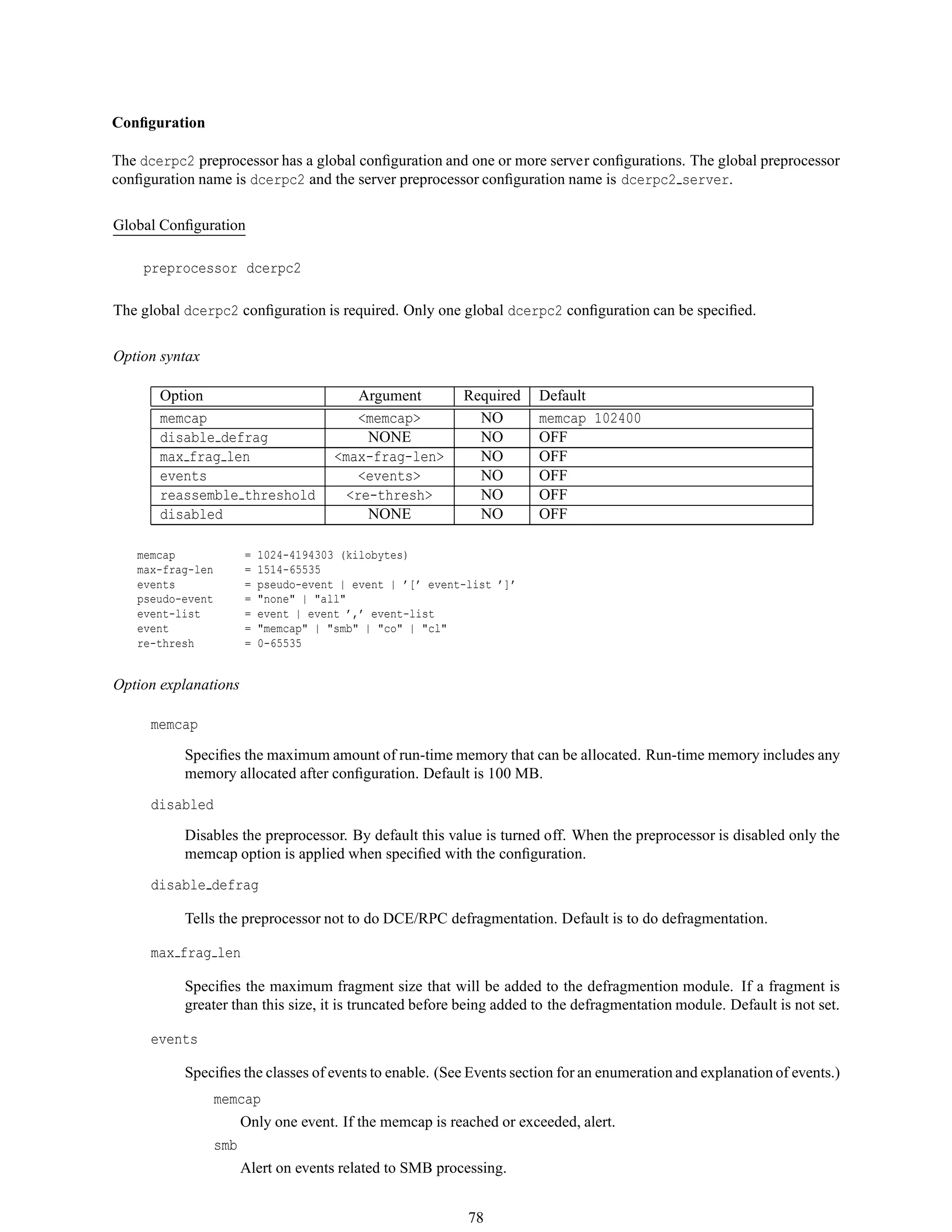 Conﬁguration
The dcerpc2 preprocessor has a global conﬁguration and one or more server conﬁgurations. The global preprocessor
conﬁguration name is dcerpc2 and the server preprocessor conﬁguration name is dcerpc2 server.
Global Conﬁguration
preprocessor dcerpc2
The global dcerpc2 conﬁguration is required. Only one global dcerpc2 conﬁguration can be speciﬁed.
Option syntax
Option Argument Required Default
memcap <memcap> NO memcap 102400
disable defrag NONE NO OFF
max frag len <max-frag-len> NO OFF
events <events> NO OFF
reassemble threshold <re-thresh> NO OFF
disabled NONE NO OFF
memcap = 1024-4194303 (kilobytes)
max-frag-len = 1514-65535
events = pseudo-event | event | ’[’ event-list ’]’
pseudo-event = "none" | "all"
event-list = event | event ’,’ event-list
event = "memcap" | "smb" | "co" | "cl"
re-thresh = 0-65535
Option explanations
memcap
Speciﬁes the maximum amount of run-time memory that can be allocated. Run-time memory includes any
memory allocated after conﬁguration. Default is 100 MB.
disabled
Disables the preprocessor. By default this value is turned off. When the preprocessor is disabled only the
memcap option is applied when speciﬁed with the conﬁguration.
disable defrag
Tells the preprocessor not to do DCE/RPC defragmentation. Default is to do defragmentation.
max frag len
Speciﬁes the maximum fragment size that will be added to the defragmention module. If a fragment is
greater than this size, it is truncated before being added to the defragmentation module. Default is not set.
events
Speciﬁes the classes of events to enable. (See Events section for an enumeration and explanation of events.)
memcap
Only one event. If the memcap is reached or exceeded, alert.
smb
Alert on events related to SMB processing.
78
 