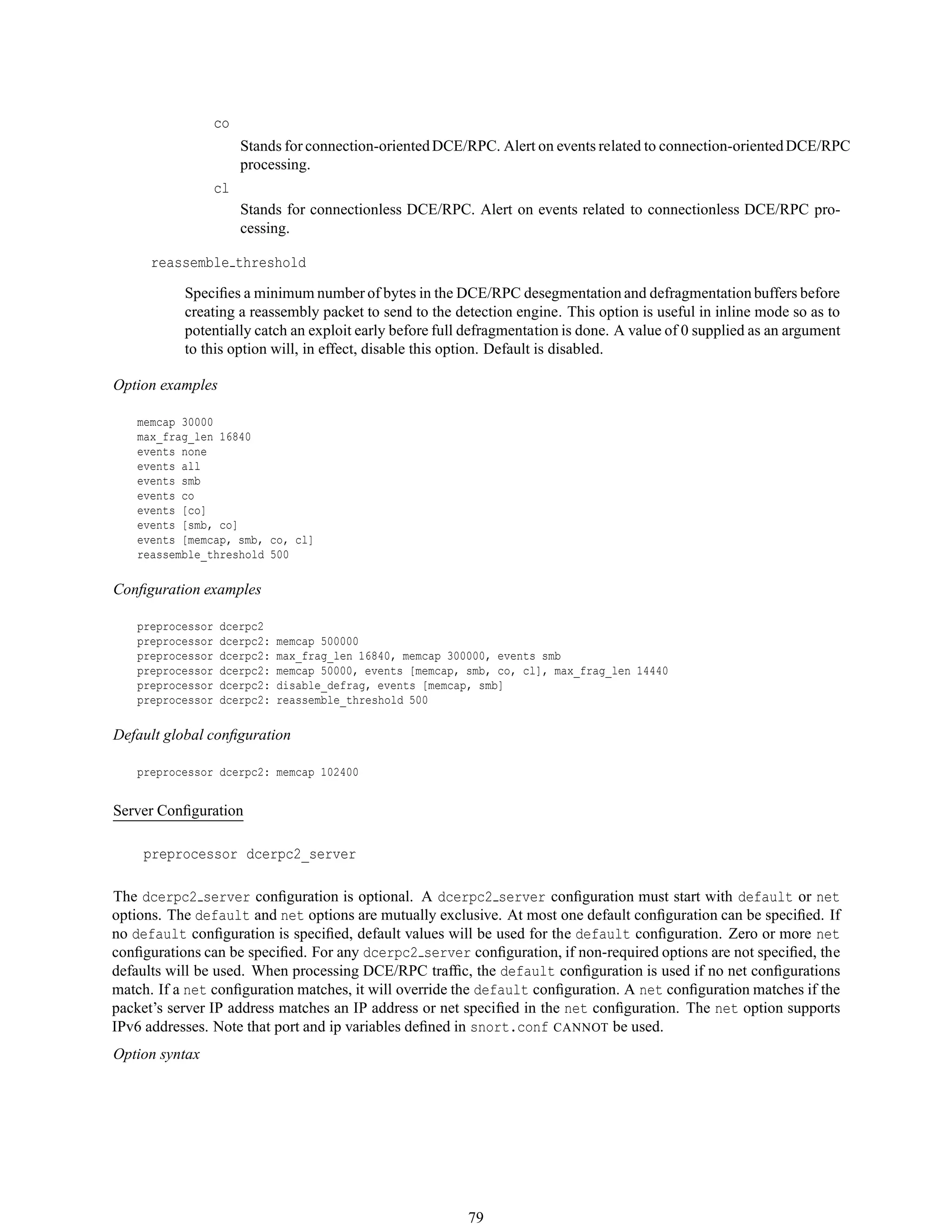 co
Stands for connection-orientedDCE/RPC. Alert on events related to connection-orientedDCE/RPC
processing.
cl
Stands for connectionless DCE/RPC. Alert on events related to connectionless DCE/RPC pro-
cessing.
reassemble threshold
Speciﬁes a minimum number of bytes in the DCE/RPC desegmentation and defragmentation buffers before
creating a reassembly packet to send to the detection engine. This option is useful in inline mode so as to
potentially catch an exploit early before full defragmentation is done. A value of 0 supplied as an argument
to this option will, in effect, disable this option. Default is disabled.
Option examples
memcap 30000
max_frag_len 16840
events none
events all
events smb
events co
events [co]
events [smb, co]
events [memcap, smb, co, cl]
reassemble_threshold 500
Conﬁguration examples
preprocessor dcerpc2
preprocessor dcerpc2: memcap 500000
preprocessor dcerpc2: max_frag_len 16840, memcap 300000, events smb
preprocessor dcerpc2: memcap 50000, events [memcap, smb, co, cl], max_frag_len 14440
preprocessor dcerpc2: disable_defrag, events [memcap, smb]
preprocessor dcerpc2: reassemble_threshold 500
Default global conﬁguration
preprocessor dcerpc2: memcap 102400
Server Conﬁguration
preprocessor dcerpc2_server
The dcerpc2 server conﬁguration is optional. A dcerpc2 server conﬁguration must start with default or net
options. The default and net options are mutually exclusive. At most one default conﬁguration can be speciﬁed. If
no default conﬁguration is speciﬁed, default values will be used for the default conﬁguration. Zero or more net
conﬁgurations can be speciﬁed. For any dcerpc2 server conﬁguration, if non-required options are not speciﬁed, the
defaults will be used. When processing DCE/RPC trafﬁc, the default conﬁguration is used if no net conﬁgurations
match. If a net conﬁguration matches, it will override the default conﬁguration. A net conﬁguration matches if the
packet’s server IP address matches an IP address or net speciﬁed in the net conﬁguration. The net option supports
IPv6 addresses. Note that port and ip variables deﬁned in snort.conf CANNOT be used.
Option syntax
79
 
