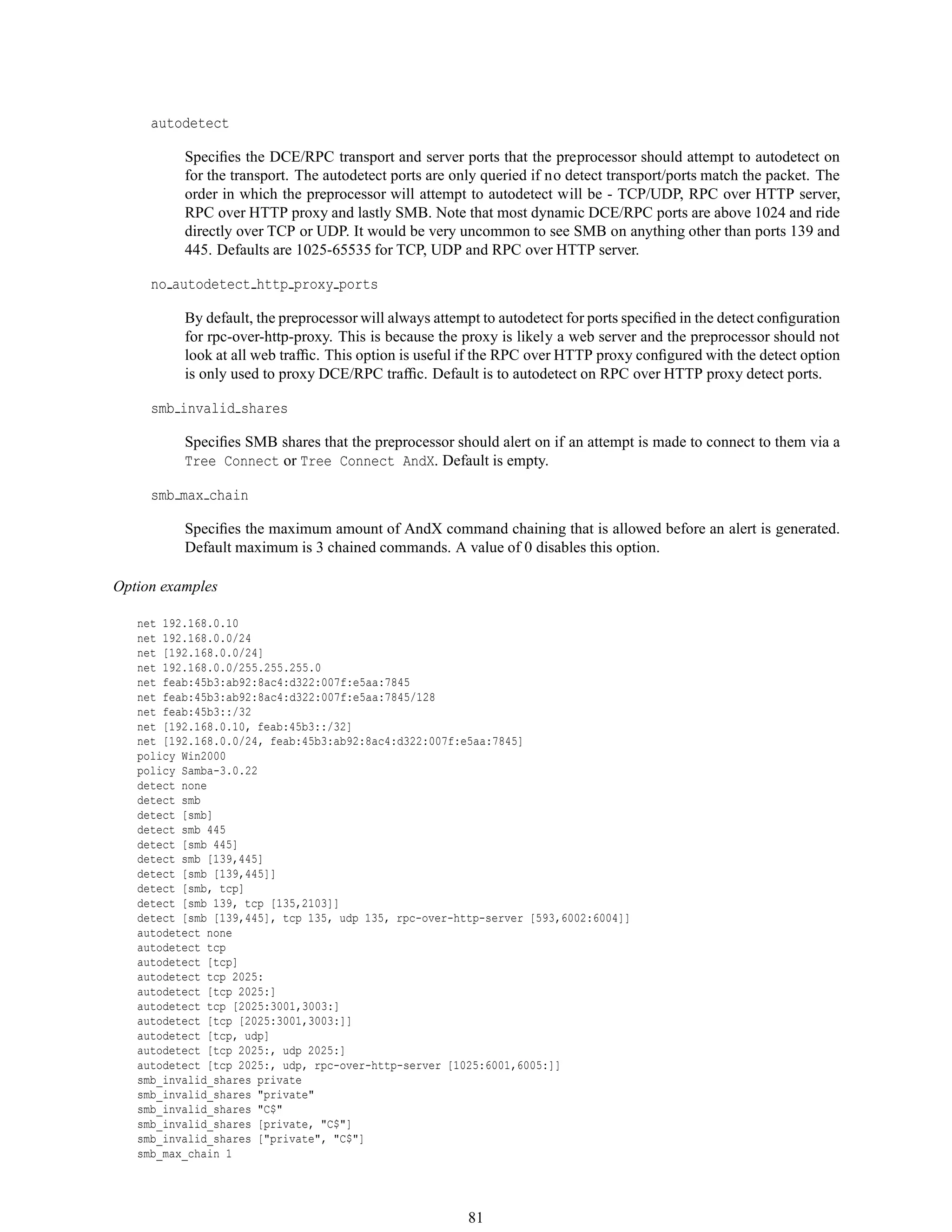autodetect
Speciﬁes the DCE/RPC transport and server ports that the preprocessor should attempt to autodetect on
for the transport. The autodetect ports are only queried if no detect transport/ports match the packet. The
order in which the preprocessor will attempt to autodetect will be - TCP/UDP, RPC over HTTP server,
RPC over HTTP proxy and lastly SMB. Note that most dynamic DCE/RPC ports are above 1024 and ride
directly over TCP or UDP. It would be very uncommon to see SMB on anything other than ports 139 and
445. Defaults are 1025-65535 for TCP, UDP and RPC over HTTP server.
no autodetect http proxy ports
By default, the preprocessor will always attempt to autodetect for ports speciﬁed in the detect conﬁguration
for rpc-over-http-proxy. This is because the proxy is likely a web server and the preprocessor should not
look at all web trafﬁc. This option is useful if the RPC over HTTP proxy conﬁgured with the detect option
is only used to proxy DCE/RPC trafﬁc. Default is to autodetect on RPC over HTTP proxy detect ports.
smb invalid shares
Speciﬁes SMB shares that the preprocessor should alert on if an attempt is made to connect to them via a
Tree Connect or Tree Connect AndX. Default is empty.
smb max chain
Speciﬁes the maximum amount of AndX command chaining that is allowed before an alert is generated.
Default maximum is 3 chained commands. A value of 0 disables this option.
Option examples
net 192.168.0.10
net 192.168.0.0/24
net [192.168.0.0/24]
net 192.168.0.0/255.255.255.0
net feab:45b3:ab92:8ac4:d322:007f:e5aa:7845
net feab:45b3:ab92:8ac4:d322:007f:e5aa:7845/128
net feab:45b3::/32
net [192.168.0.10, feab:45b3::/32]
net [192.168.0.0/24, feab:45b3:ab92:8ac4:d322:007f:e5aa:7845]
policy Win2000
policy Samba-3.0.22
detect none
detect smb
detect [smb]
detect smb 445
detect [smb 445]
detect smb [139,445]
detect [smb [139,445]]
detect [smb, tcp]
detect [smb 139, tcp [135,2103]]
detect [smb [139,445], tcp 135, udp 135, rpc-over-http-server [593,6002:6004]]
autodetect none
autodetect tcp
autodetect [tcp]
autodetect tcp 2025:
autodetect [tcp 2025:]
autodetect tcp [2025:3001,3003:]
autodetect [tcp [2025:3001,3003:]]
autodetect [tcp, udp]
autodetect [tcp 2025:, udp 2025:]
autodetect [tcp 2025:, udp, rpc-over-http-server [1025:6001,6005:]]
smb_invalid_shares private
smb_invalid_shares "private"
smb_invalid_shares "C$"
smb_invalid_shares [private, "C$"]
smb_invalid_shares ["private", "C$"]
smb_max_chain 1
81
 