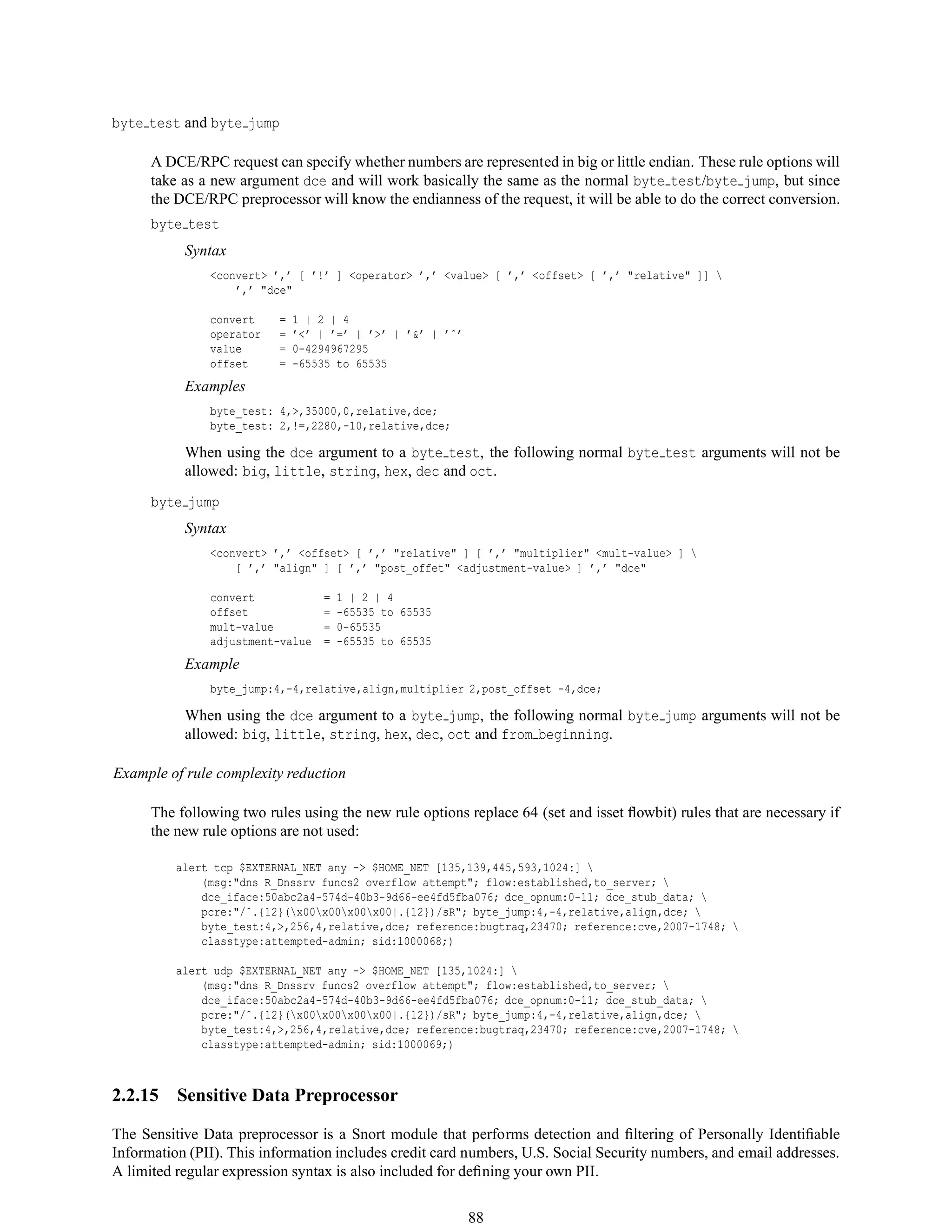 byte test and byte jump
A DCE/RPC request can specify whether numbers are represented in big or little endian. These rule options will
take as a new argument dce and will work basically the same as the normal byte test/byte jump, but since
the DCE/RPC preprocessor will know the endianness of the request, it will be able to do the correct conversion.
byte test
Syntax
<convert> ’,’ [ ’!’ ] <operator> ’,’ <value> [ ’,’ <offset> [ ’,’ "relative" ]] 
’,’ "dce"
convert = 1 | 2 | 4
operator = ’<’ | ’=’ | ’>’ | ’&’ | ’ˆ’
value = 0-4294967295
offset = -65535 to 65535
Examples
byte_test: 4,>,35000,0,relative,dce;
byte_test: 2,!=,2280,-10,relative,dce;
When using the dce argument to a byte test, the following normal byte test arguments will not be
allowed: big, little, string, hex, dec and oct.
byte jump
Syntax
<convert> ’,’ <offset> [ ’,’ "relative" ] [ ’,’ "multiplier" <mult-value> ] 
[ ’,’ "align" ] [ ’,’ "post_offet" <adjustment-value> ] ’,’ "dce"
convert = 1 | 2 | 4
offset = -65535 to 65535
mult-value = 0-65535
adjustment-value = -65535 to 65535
Example
byte_jump:4,-4,relative,align,multiplier 2,post_offset -4,dce;
When using the dce argument to a byte jump, the following normal byte jump arguments will not be
allowed: big, little, string, hex, dec, oct and from beginning.
Example of rule complexity reduction
The following two rules using the new rule options replace 64 (set and isset ﬂowbit) rules that are necessary if
the new rule options are not used:
alert tcp $EXTERNAL_NET any -> $HOME_NET [135,139,445,593,1024:] 
(msg:"dns R_Dnssrv funcs2 overflow attempt"; flow:established,to_server; 
dce_iface:50abc2a4-574d-40b3-9d66-ee4fd5fba076; dce_opnum:0-11; dce_stub_data; 
pcre:"/ˆ.{12}(x00x00x00x00|.{12})/sR"; byte_jump:4,-4,relative,align,dce; 
byte_test:4,>,256,4,relative,dce; reference:bugtraq,23470; reference:cve,2007-1748; 
classtype:attempted-admin; sid:1000068;)
alert udp $EXTERNAL_NET any -> $HOME_NET [135,1024:] 
(msg:"dns R_Dnssrv funcs2 overflow attempt"; flow:established,to_server; 
dce_iface:50abc2a4-574d-40b3-9d66-ee4fd5fba076; dce_opnum:0-11; dce_stub_data; 
pcre:"/ˆ.{12}(x00x00x00x00|.{12})/sR"; byte_jump:4,-4,relative,align,dce; 
byte_test:4,>,256,4,relative,dce; reference:bugtraq,23470; reference:cve,2007-1748; 
classtype:attempted-admin; sid:1000069;)
2.2.15 Sensitive Data Preprocessor
The Sensitive Data preprocessor is a Snort module that performs detection and ﬁltering of Personally Identiﬁable
Information (PII). This information includes credit card numbers, U.S. Social Security numbers, and email addresses.
A limited regular expression syntax is also included for deﬁning your own PII.
88
 