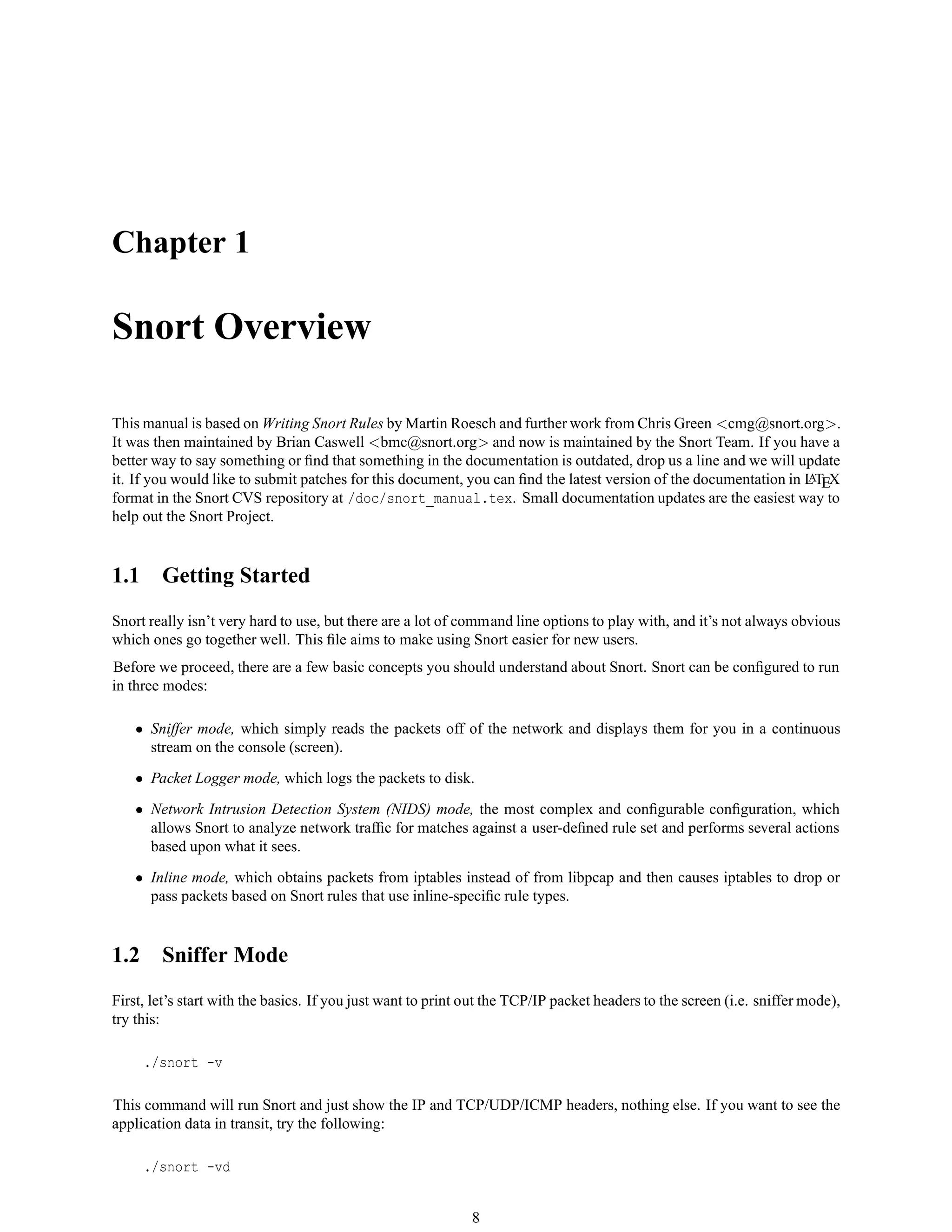 Chapter 1
Snort Overview
This manual is based on Writing Snort Rules by Martin Roesch and further work from Chris Green <cmg@snort.org>.
It was then maintained by Brian Caswell <bmc@snort.org> and now is maintained by the Snort Team. If you have a
better way to say something or ﬁnd that something in the documentation is outdated, drop us a line and we will update
it. If you would like to submit patches for this document, you can ﬁnd the latest version of the documentation in LATEX
format in the Snort CVS repository at /doc/snort_manual.tex. Small documentation updates are the easiest way to
help out the Snort Project.
1.1 Getting Started
Snort really isn’t very hard to use, but there are a lot of command line options to play with, and it’s not always obvious
which ones go together well. This ﬁle aims to make using Snort easier for new users.
Before we proceed, there are a few basic concepts you should understand about Snort. Snort can be conﬁgured to run
in three modes:
• Sniffer mode, which simply reads the packets off of the network and displays them for you in a continuous
stream on the console (screen).
• Packet Logger mode, which logs the packets to disk.
• Network Intrusion Detection System (NIDS) mode, the most complex and conﬁgurable conﬁguration, which
allows Snort to analyze network trafﬁc for matches against a user-deﬁned rule set and performs several actions
based upon what it sees.
• Inline mode, which obtains packets from iptables instead of from libpcap and then causes iptables to drop or
pass packets based on Snort rules that use inline-speciﬁc rule types.
1.2 Sniffer Mode
First, let’s start with the basics. If you just want to print out the TCP/IP packet headers to the screen (i.e. sniffer mode),
try this:
./snort -v
This command will run Snort and just show the IP and TCP/UDP/ICMP headers, nothing else. If you want to see the
application data in transit, try the following:
./snort -vd
8
 