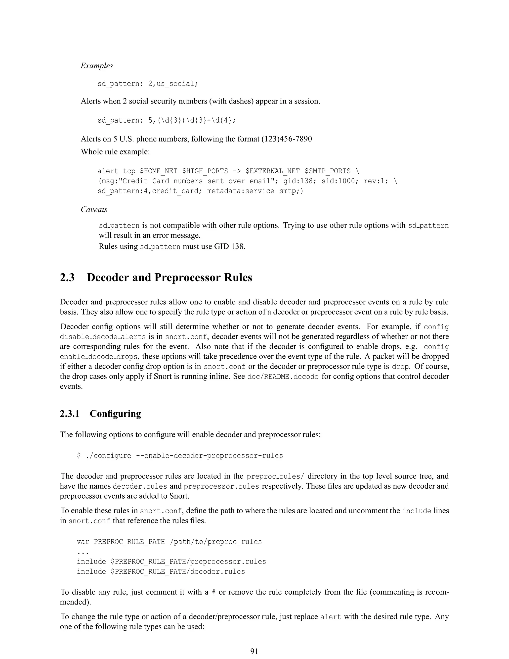 Examples
sd_pattern: 2,us_social;
Alerts when 2 social security numbers (with dashes) appear in a session.
sd_pattern: 5,(d{3})d{3}-d{4};
Alerts on 5 U.S. phone numbers, following the format (123)456-7890
Whole rule example:
alert tcp $HOME_NET $HIGH_PORTS -> $EXTERNAL_NET $SMTP_PORTS 
(msg:"Credit Card numbers sent over email"; gid:138; sid:1000; rev:1; 
sd_pattern:4,credit_card; metadata:service smtp;)
Caveats
sd pattern is not compatible with other rule options. Trying to use other rule options with sd pattern
will result in an error message.
Rules using sd pattern must use GID 138.
2.3 Decoder and Preprocessor Rules
Decoder and preprocessor rules allow one to enable and disable decoder and preprocessor events on a rule by rule
basis. They also allow one to specify the rule type or action of a decoder or preprocessor event on a rule by rule basis.
Decoder conﬁg options will still determine whether or not to generate decoder events. For example, if config
disable decode alerts is in snort.conf, decoder events will not be generated regardless of whether or not there
are corresponding rules for the event. Also note that if the decoder is conﬁgured to enable drops, e.g. config
enable decode drops, these options will take precedence over the event type of the rule. A packet will be dropped
if either a decoder conﬁg drop option is in snort.conf or the decoder or preprocessor rule type is drop. Of course,
the drop cases only apply if Snort is running inline. See doc/README.decode for conﬁg options that control decoder
events.
2.3.1 Conﬁguring
The following options to conﬁgure will enable decoder and preprocessor rules:
$ ./configure --enable-decoder-preprocessor-rules
The decoder and preprocessor rules are located in the preproc rules/ directory in the top level source tree, and
have the names decoder.rules and preprocessor.rules respectively. These ﬁles are updated as new decoder and
preprocessor events are added to Snort.
To enable these rules in snort.conf, deﬁne the path to where the rules are located and uncomment the include lines
in snort.conf that reference the rules ﬁles.
var PREPROC_RULE_PATH /path/to/preproc_rules
...
include $PREPROC_RULE_PATH/preprocessor.rules
include $PREPROC_RULE_PATH/decoder.rules
To disable any rule, just comment it with a # or remove the rule completely from the ﬁle (commenting is recom-
mended).
To change the rule type or action of a decoder/preprocessor rule, just replace alert with the desired rule type. Any
one of the following rule types can be used:
91
 