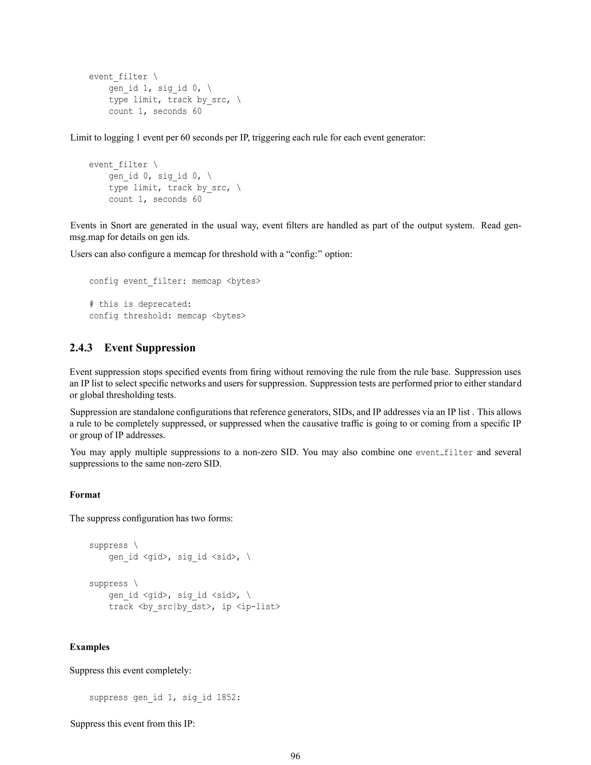event_filter 
gen_id 1, sig_id 0, 
type limit, track by_src, 
count 1, seconds 60
Limit to logging 1 event per 60 seconds per IP, triggering each rule for each event generator:
event_filter 
gen_id 0, sig_id 0, 
type limit, track by_src, 
count 1, seconds 60
Events in Snort are generated in the usual way, event ﬁlters are handled as part of the output system. Read gen-
msg.map for details on gen ids.
Users can also conﬁgure a memcap for threshold with a “conﬁg:” option:
config event_filter: memcap <bytes>
# this is deprecated:
config threshold: memcap <bytes>
2.4.3 Event Suppression
Event suppression stops speciﬁed events from ﬁring without removing the rule from the rule base. Suppression uses
an IP list to select speciﬁc networks and users for suppression. Suppression tests are performed prior to either standard
or global thresholding tests.
Suppression are standalone conﬁgurations that reference generators, SIDs, and IP addresses via an IP list . This allows
a rule to be completely suppressed, or suppressed when the causative trafﬁc is going to or coming from a speciﬁc IP
or group of IP addresses.
You may apply multiple suppressions to a non-zero SID. You may also combine one event filter and several
suppressions to the same non-zero SID.
Format
The suppress conﬁguration has two forms:
suppress 
gen_id <gid>, sig_id <sid>, 
suppress 
gen_id <gid>, sig_id <sid>, 
track <by_src|by_dst>, ip <ip-list>
Examples
Suppress this event completely:
suppress gen_id 1, sig_id 1852:
Suppress this event from this IP:
96
 