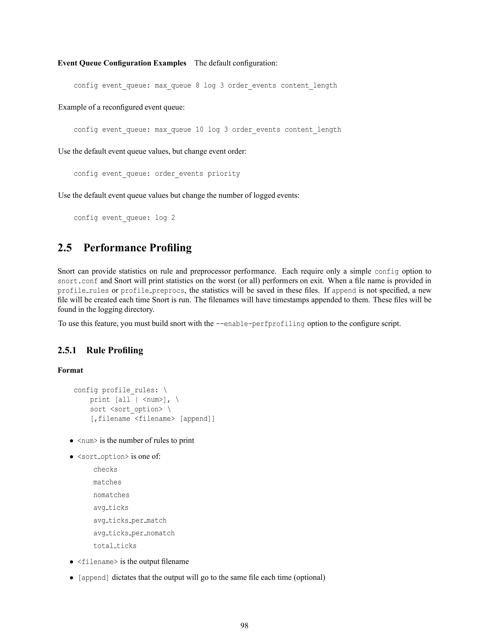 Event Queue Conﬁguration Examples The default conﬁguration:
config event_queue: max_queue 8 log 3 order_events content_length
Example of a reconﬁgured event queue:
config event_queue: max_queue 10 log 3 order_events content_length
Use the default event queue values, but change event order:
config event_queue: order_events priority
Use the default event queue values but change the number of logged events:
config event_queue: log 2
2.5 Performance Proﬁling
Snort can provide statistics on rule and preprocessor performance. Each require only a simple config option to
snort.conf and Snort will print statistics on the worst (or all) performers on exit. When a ﬁle name is provided in
profile rules or profile preprocs, the statistics will be saved in these ﬁles. If append is not speciﬁed, a new
ﬁle will be created each time Snort is run. The ﬁlenames will have timestamps appended to them. These ﬁles will be
found in the logging directory.
To use this feature, you must build snort with the --enable-perfprofiling option to the conﬁgure script.
2.5.1 Rule Proﬁling
Format
config profile_rules: 
print [all | <num>], 
sort <sort_option> 
[,filename <filename> [append]]
• <num> is the number of rules to print
• <sort option> is one of:
checks
matches
nomatches
avg ticks
avg ticks per match
avg ticks per nomatch
total ticks
• <filename> is the output ﬁlename
• [append] dictates that the output will go to the same ﬁle each time (optional)
98
 