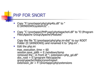PHP FOR SNORT Copy "F:\snortapps\php\php4ts.dll" to " E:\WINDOWS\system32" . Copy "C:\snortapps\PHP\sapi\php4apache4.dll" to "E:\Program Files\Apache Group\Apache\Modules"  Copy the file "E:\snortapps\php\php.ini-dist" to our ROOT Folder (E:\WINDOWS) and renamed it to "php.ini".   Edit the php.ini max_execution_time = 60  session.save_path = E:/windows/temp  removed the ; in front of "; extension=php_gd.dll"  doc_root = E:\program files\apache group\apache\htdocs\snortreport extension_dir = F:\Snortapps\php\extensions  
