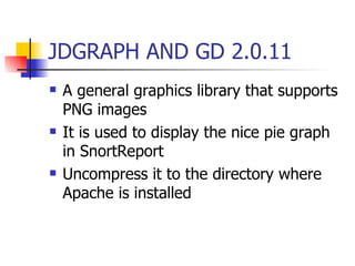 JDGRAPH AND GD 2.0.11 A general graphics library that supports PNG images  It is used to display the nice pie graph in SnortReport  Uncompress it to the directory where Apache is installed 