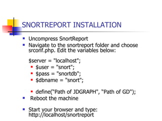 SNORTREPORT INSTALLATION Uncompress SnortReport Navigate to the snortreport folder and choose srconf.php. Edit the variables below:  $server = "localhost"; $user = "snort"; $pass = "snortdb"; $dbname = "snort"; define(“Path of JDGRAPH", “Path of GD"); Reboot the machine  Start your browser and type: http://localhost/snortreport   