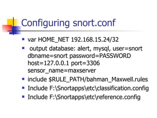 Configuring snort.conf var HOME_NET 192.168.15.24/32 output database: alert, mysql, user=snort dbname=snort password=PASSWORD host=127.0.0.1 port=3306 sensor_name=maxserver include $RULE_PATH/bahman_Maxwell.rules Include F:\Snortapps\etc\classification.config Include F:\Snortapps\etc\reference.config 