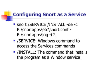 Configuring Snort as a Service snort /SERVICE /INSTALL -de -c F:\snortapps\etc\snort.conf -l F:\snortapps\log -i 2 /SERVICE: Windows command to access the Services commands /INSTALL: The command that installs the program as a Window service 