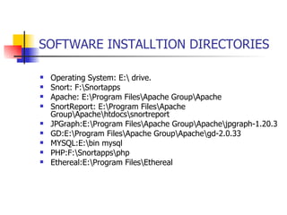 SOFTWARE INSTALLTION DIRECTORIES Operating System: E:\ drive. Snort: F:\Snortapps Apache: E:\Program Files\Apache Group\Apache SnortReport: E:\Program Files\Apache Group\Apache\htdocs\snortreport JPGraph:E:\Program Files\Apache Group\Apache\jpgraph-1.20.3 GD:E:\Program Files\Apache Group\Apache\gd-2.0.33 MYSQL:E:\bin mysql PHP:F:\Snortapps\php Ethereal:E:\Program Files\Ethereal 