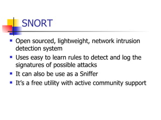 SNORT Open sourced, lightweight, network intrusion detection system Uses easy to learn rules to detect and log the signatures of possible attacks  It can also be use as a Sniffer  It’s a free utility with active community support 