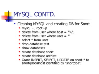 MYSQL CONTD. Cleaning MYSQL and creating DB for Snort mysql  -u root –p delete from user where host = "%"; delete from user where user = "“ select * from user drop database test show databases create database snort create database archive Grant INSERT, SELECT, UPDATE on snort.* to snort@localhost identified by "snortdba"; 