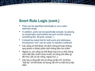 10
Snort Rule Logic (cont.)
 Ports can be specified individually or via a colon
delimited range
 In addition, ports can be specifically exclude, by placing
an exclamation point before the port number (saying
something like, all ports, except...)
 It should be noted that for both ports and addresses,
the keyword “any” can be used, to indicate a wildcard
 Các cổng có thể được chỉ định riêng lẻ hoặc thông
qua phạm vi được phân tách bằng dấu hai chấm
 Ngoài ra, các cổng có thể được loại trừ cụ thể, bằng
cách đặt dấu chấm than trước số cổng (nói điều gì
đó như, tất cả các cổng, ngoại trừ...)
 Cần lưu ý rằng đối với cả cổng và địa chỉ, từ khóa
"bất kỳ" có thể được sử dụng, để chỉ ra một ký tự đại
diện
 
