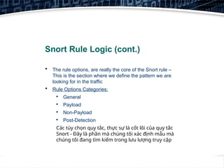 12
Snort Rule Logic (cont.)
 The rule options, are really the core of the Snort rule –
This is the section where we define the pattern we are
looking for in the traffic
 Rule Options Categories:

General

Payload

Non-Payload

Post-Detection
Các tùy chọn quy tắc, thực sự là cốt lõi của quy tắc
Snort - Đây là phần mà chúng tôi xác định mẫu mà
chúng tôi đang tìm kiếm trong lưu lượng truy cập
 