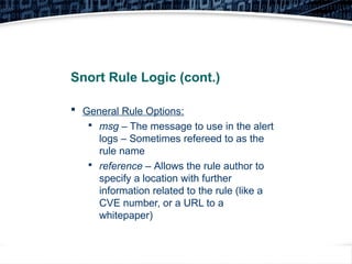 13
Snort Rule Logic (cont.)
 General Rule Options:

msg – The message to use in the alert
logs – Sometimes refereed to as the
rule name

reference – Allows the rule author to
specify a location with further
information related to the rule (like a
CVE number, or a URL to a
whitepaper)
 