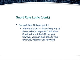 15
Snort Rule Logic (cont.)
 General Rule Options (cont.):

reference (cont.) – Specifying any of
those external keywords, will allow
Snort to format the URL for you,
however you can also specify your
own URL with the “url” keyword
 