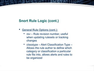 17
Snort Rule Logic (cont.)
 General Rule Options (cont.):

rev – Rule revision number, useful
when updating rulesets or tracking
changes

classtype – Alert Classification Type –
Allows the rule author to define which
category or classification a particular
rule fits into, allows alerts and rules to
be organized
 