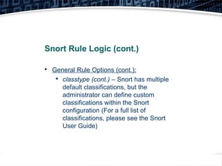18
Snort Rule Logic (cont.)

General Rule Options (cont.):

classtype (cont.) – Snort has multiple
default classifications, but the
administrator can define custom
classifications within the Snort
configuration (For a full list of
classifications, please see the Snort
User Guide)
 